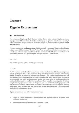 Chapter 9

Regular Expressions

9.1 Introduction
Now we are marching into probably the most exciting chapter in this tutorial. Regular expressions
(regexps, or even RE) are what makes Perl an ideal language for “practical extraction and reporting”,
as the name implies. To give you an idea, let me ﬁrst give you an overview on how to perform pattern
matching in Perl.

First, you construct the regular expression, which is essentially a sequence of characters describing the
pattern you would like to match. The term “pattern” may seem a little bit foreign to you, but you may
actually have had some experience of it already. For example, in MS-DOS if you would like to list all
ﬁles with the extension .txt (presumably text ﬁles), you may issue a command like


dir *.txt

On Unix-like operating systems, similarly, you can specify


ls *.txt

The “*.txt” here can be described as a pattern as it is the speciﬁcation used by the operating system
(strictly speaking, the shell, i.e. the program in charge of reading commands from you and displaying
output) to look for the ﬁle entries that have to be displayed. This is a very simple pattern, but Perl
provides users with a very powerful set of regular expressions that can be used to specify the patterns,
so you can make your search speciﬁcation more speciﬁc. After constructing the regular expression, you
can then bind the data to be searched (for example, text ﬁles or just a line of user input) to the pattern
using the binding operators =∼ or !∼. In this process, you have provided the Perl regexp engine with
both the data to search for and the data to be searched. The return value indicates if pattern matching
is successful. If it is successful, you may want to store the data temporarily, or in a ﬁle, or export the
results directly to the standard output.

Regular expressions are used in Perl in a number of ways:


      Search for a string that matches a speciﬁed pattern, and optionally replacing the pattern found
      with some other strings

      Counting the number of occurrences of a pattern in a string

                                                   137
 