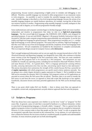 1.3 Scripts vs. Programs       3

programming, because numeric programming is highly prone to mistakes and debugging is very
difﬁcult. Therefore, assembly language was invented to allow programmers to use mnemonic names
to write programs. An assembler is used to translate the assembly language source into machine
code. Assembly language is described as a low-level programming language, because the actions of an
assembly language program are mainly hardware operations, for example, moving bits of data from
one memory location to another. Programming using assembly language is actually analogous to that
of machine code in disguise, so it is still not programmer friendly enough.

Some mathematicians and computer scientists began to develop languages which were more machine-
independent and intuitive to programmers that today we refer to as high-level programming
languages. The ﬁrst several high-level languages, like FORTRAN, LISP, COBOL, were designed for
specialized purposes. It was not until BASIC (Beginner’s All-purpose Symbolic Instruction Code) was
invented in 1966 that made computer programming unprecedentedly easy and popular. It was the ﬁrst
widely-used high-level language for general purpose. Many programmers nowadays use C++, another
high-level language, to write software programs. The reason why we call these “high-level languages” is
that they were built on top of low-level languages and hid the complexity of low-level languages from
the programmers. All such complexities are handled by the interpreters or compilers automatically.
This is an important design concept in Computer Science called abstraction.

That’s enough background information and we can now apply the concepts learned above to Perl. Perl
(Practical Extraction and Reporting Language) was designed by Larry Wall, who continues to develop
newer versions of the Perl language for the Perl community today. Perl does not create standalone
programs and Perl programs have to be executed by a Perl interpreter. Perl interpreters are now
available for virtually any operating system, including but not limited to Microsoft Windows (Win32)
and many ﬂavours of Unix. As I quoted above, “Perl is a language optimized for scanning arbitrary
text ﬁles, extracting information from those text ﬁles, and printing reports based on that information.”
This precise description best summarizes the strength of Perl, mainly because Perl has a powerful set
of regular expressions with which programmers can specify search criteria (patterns) precisely. You
are going to see a whole chapter devoted to regular expression in Chapter 9. Perl is installed on many
Web servers nowadays for dynamic Web CGI scripting. Perl programs written as CGI applications are
executed on servers where the Perl source ﬁles are placed. Therefore, there is no need to transfer the
Perl source to and from the server (as opposed to client-side scripts like JavaScript or Java applets).
Guestbooks, discussion forums and many powerful applications for the Web can be developed using
Perl.

There is one point which makes Perl very ﬂexible — there is always more than one approach to
accomplish a certain task, and programmers can pick whatever approach that best suits the purpose.



1.3 Scripts vs. Programs
There has always been some arguments over whether to use the term “script” or “program” for Perl
source ﬁles. In general, a piece of code that is executed by hardware or a software interpreter, written
in some kind of programming languages, is formally called a “program”. This is a general term that
applies to programs written in machine instructions, or any programs that are compiled or interpreted.
However, it is also common today to hear that people use the term “script” to refer to programs that
are interpreted, especially those executed on the command line. In my opinion, it is not important to
draw a distinction between the two terms as both are considered equally acceptable and understandable
nowadays. In many situations people just use both interchangeably.
 