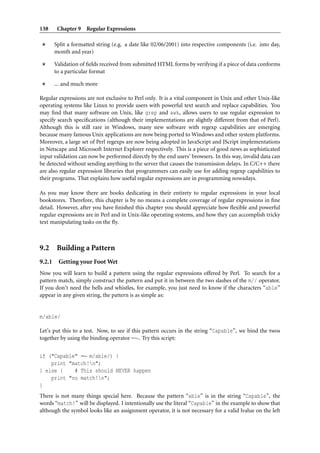 138      Chapter 9 Regular Expressions

        Split a formatted string (e.g. a date like 02/06/2001) into respective components (i.e. into day,
        month and year)

        Validation of ﬁelds received from submitted HTML forms by verifying if a piece of data conforms
        to a particular format

        ... and much more

Regular expressions are not exclusive to Perl only. It is a vital component in Unix and other Unix-like
operating systems like Linux to provide users with powerful text search and replace capabilities. You
may ﬁnd that many software on Unix, like grep and awk, allows users to use regular expression to
specify search speciﬁcations (although their implementations are slightly different from that of Perl).
Although this is still rare in Windows, many new software with regexp capabilities are emerging
because many famous Unix applications are now being ported to Windows and other system platforms.
Moreover, a large set of Perl regexps are now being adopted in JavaScript and JScript implementations
in Netscape and Microsoft Internet Explorer respectively. This is a piece of good news as sophisticated
input validation can now be performed directly by the end users’ browsers. In this way, invalid data can
be detected without sending anything to the server that causes the transmission delays. In C/C++ there
are also regular expression libraries that programmers can easily use for adding regexp capabilities to
their programs. That explains how useful regular expressions are in programming nowadays.

As you may know there are books dedicating in their entirety to regular expressions in your local
bookstores. Therefore, this chapter is by no means a complete coverage of regular expressions in ﬁne
detail. However, after you have ﬁnished this chapter you should appreciate how ﬂexible and powerful
regular expressions are in Perl and in Unix-like operating systems, and how they can accomplish tricky
text manipulating tasks on the ﬂy.



9.2 Building a Pattern
9.2.1    Getting your Foot Wet
Now you will learn to build a pattern using the regular expressions offered by Perl. To search for a
pattern match, simply construct the pattern and put it in between the two slashes of the m// operator.
If you don’t need the bells and whistles, for example, you just need to know if the characters “able”
appear in any given string, the pattern is as simple as:


m/able/

Let’s put this to a test. Now, to see if this pattern occurs in the string “Capable”, we bind the twos
together by using the binding operator =∼. Try this script:


if ("Capable" =∼ m/able/) {
    print "match!n";
} else {    # This should NEVER happen
    print "no match!n";
}
There is not many things special here. Because the pattern “able” is in the string “Capable”, the
words “match!” will be displayed. I intentionally use the literal “Capable” in the example to show that
although the symbol looks like an assignment operator, it is not necessary for a valid lvalue on the left
 