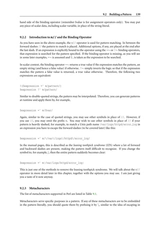 9.2 Building a Pattern       139

hand side of the binding operator (remember lvalue is for assignment operators only). You may put
any piece of scalar data, including scalar variable, in place of the string literal.


9.2.2   Introduction to m// and the Binding Operator
As you have seen in the above example, the m// operator is used for pattern matching. In between the
forward slashes // the pattern to match is placed. Additional options, if any, are placed at the end after
the last slash. If an expression is explicitly bound to the operator using the =∼ or !∼ binding operators,
that expression is searched for the pattern speciﬁed. If the binding operator is missing, as you will see
in some later examples, =∼ is assumed and $ is taken as the expression to be searched.

In scalar context, the binding operator =∼ returns a true value if the expression matches the pattern, an
empty string (and hence a false value) if otherwise. !∼ simply inverts the logic so that if the expression
matches the pattern a false value is returned, a true value otherwise. Therefore, the following two
expressions are equivalent:


!($expression =˜ m/pattern/)
$expression !˜ m/pattern/

Similar to double-quoted strings, the pattern may be interpolated. Therefore, you can generate patterns
at runtime and apply them by, for example,


$expression =˜ m/$var/

Again, similar to the case of quoted strings, you may use other symbols in place of //. However, if
you use //, you may omit the preﬁx m. You may wish to use other symbols in place of // if your
pattern is heavily slashed, for example, to match a Unix path name /var/logs/httpd/error log in
an expression you have to escape the forward slashes (to be covered later) like this:


$expression =˜ m//var/logs/httpd/error_log/

In the manual pages, this is described as the leaning toothpick syndrome (LTS) where a lot of forward
and backward slashes are present, making the pattern itself difﬁcult to recognize. If you change the
symbol to, for example, |, then the entire pattern suddenly becomes clear:


$expression =˜ m|/var/logs/httpd/error_log|

This is just one of the methods to remove the leaning toothpick syndrome. We will talk about the m//
operator in more detail later in this chapter, together with the options you may use. I am just giving
you a taste of it now anyway.


9.2.3   Metacharacters
The list of metacharacters supported in Perl are listed in Table 9.1.

Metacharacters serve speciﬁc purposes in a pattern. If any of these metacharacters are to be embedded
in the pattern literally, you should quote them by preﬁxing it by , similar to the idea of escaping in
 