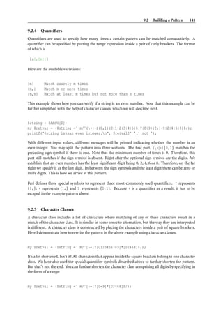 9.2 Building a Pattern        141

9.2.4   Quantiﬁers
Quantiﬁers are used to specify how many times a certain pattern can be matched consecutively. A
quantiﬁer can be speciﬁed by putting the range expression inside a pair of curly brackets. The format
of which is

 {m[,[n]]}

Here are the available variations:


{m}       Match exactly m times
{m,}      Match m or more times
{m,n}     Match at least m times but not more than n times

This example shows how you can verify if a string is an even number. Note that this example can be
further simpliﬁed with the help of character classes, which we will describe next.


$string = $ARGV[0];
my $retval = ($string =˜ m/ˆ(+|-){0,1}(0|1|2|3|4|5|6|7|8|9){0,}(0|2|4|6|8)$/);
printf("$string is%san even integer.n", $retval?’ ’:’ not ’);

With different input values, different messages will be printed indicating whether the number is an
even integer. You may split the pattern into three sections. The ﬁrst part, (+|-){0,1} matches the
preceding sign symbol if there is one. Note that the minimum number of times is 0. Therefore, this
part still matches if the sign symbol is absent. Right after the optional sign symbol are the digits. We
establish that an even number has the least signiﬁcant digit being 0, 2, 4, 6 or 8. Therefore, on the far
right we specify it as the last digit. In between the sign symbols and the least digit there can be zero or
more digits. This is how we arrive at this pattern.

Perl deﬁnes three special symbols to represent three most commonly used quantiﬁers. * represents
{0,}; + represents {1,} and ? represents {0,1}. Because + is a quantiﬁer as a result, it has to be
escaped in the example pattern above.


9.2.5   Character Classes
A character class includes a list of characters where matching of any of these characters result in a
match of the character class. It is similar in some sense to alternation, but the way they are interpreted
is different. A character class is constructed by placing the characters inside a pair of square brackets.
Here I demonstrate how to rewrite the pattern in the above example using character classes.


my $retval = ($string =˜ m/ˆ[+-]?[0123456789]*[02468]$/);

It’s a lot shortened. Isn’t it? All characters that appear inside the square brackets belong to one character
class. We have also used the special quantiﬁer symbols described above to further shorten the pattern.
But that’s not the end. You can further shorten the character class comprising all digits by specifying in
the form of a range:


my $retval = ($string =˜ m/ˆ[+-]?[0-9]*[02468]$/);
 