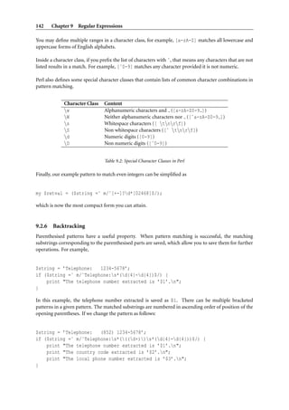 142     Chapter 9 Regular Expressions

You may deﬁne multiple ranges in a character class, for example, [a-zA-Z] matches all lowercase and
uppercase forms of English alphabets.

Inside a character class, if you preﬁx the list of characters with ˆ, that means any characters that are not
listed results in a match. For example, [ˆ0-9] matches any character provided it is not numeric.

Perl also deﬁnes some special character classes that contain lists of common character combinations in
pattern matching.


              Character Class     Content
              w                  Alphanumeric characters and ([a-zA-Z0-9 ])
              W                  Neither alphanumeric characters nor ([ˆa-zA-Z0-9 ])
              s                  Whitespace characters ([ tnrf])
              S                  Non whitespace characters ([ˆ tnrf])
              d                  Numeric digits ([0-9])
              D                  Non numeric digits ([ˆ0-9])


                                  Table 9.2: Special Character Classes in Perl

Finally, our example pattern to match even integers can be simpliﬁed as


my $retval = ($string =˜ m/ˆ[+-]?d*[02468]$/);

which is now the most compact form you can attain.


9.2.6   Backtracking
Parenthesised patterns have a useful property. When pattern matching is successful, the matching
substrings corresponding to the parenthesised parts are saved, which allow you to save them for further
operations. For example,


$string = ’Telephone:   1234-5678’;
if ($string =˜ m/ˆTelephone:s*(d{4}-d{4})$/) {
    print "The telephone number extracted is ’$1’.n";
}

In this example, the telephone number extracted is saved as $1. There can be multiple bracketed
patterns in a given pattern. The matched substrings are numbered in ascending order of position of the
opening parentheses. If we change the pattern as follows:


$string = ’Telephone:   (852) 1234-5678’;
if ($string =˜ m/ˆTelephone:s*(((d+))s*(d{4}-d{4}))$/) {
    print "The telephone number extracted is ’$1’.n";
    print "The country code extracted is ’$2’.n";
    print "The local phone number extracted is ’$3’.n";
}
 