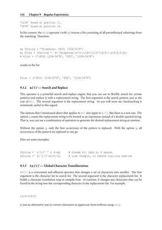 144     Chapter 9 Regular Expressions

’1234’ found at position 11.
’5678’ found at position 16.

In list context, the m//g operator (with g) returns a list consisting of all parenthesised substrings from
the matching. Therefore,



my $string = ’Telephone: (852) 1234-5678’;
my @list = ($string =˜ m/ˆTelephone:s*(((d+))s*(d{4}-d{4}))$/g);
# @list = (’(852) 1234-5678’, ’852’, ’1234-5678’)

results in the list



@list = (’(852) 1234-5678’, ’852’, ’1234-5678’)


9.3.2    s/// — Search and Replace
This operator is a powerful search-and-replace engine that you can use to ﬂexibly search for certain
patterns and replace it with a replacement string. The ﬁrst argument is the search pattern, just as the
case of m//. The second argument is the replacement string. As you will soon see, backtracking is
immensely useful in this regard.

The options that I mentioned above that applies to m// also apply to s///. But there is a new one. The
option e causes the replacement string to be treated as an expression instead of a double-quoted string.
That is, you can use a combination of operators to generate the desired replacement string at runtime.

Without the option g, only the ﬁrst occurrence of the pattern is replaced. With the option g, all
occurrences of the pattern are replaced in one go.

Here are some examples:



$string =˜ s/t/’ ’ x 4/eg;               # change all tabs to 4 spaces
$string =˜ s/ˆ(.*)n$/$1/s;               # like chomp(), to remove trailing newline


9.3.3    tr/// — Global Character Transliteration
tr/// is a convenient and efﬁcient operator that changes a set of characters into another. The ﬁrst
argument is the character list to search for. The second argument is the character replacement list. It
builds a character translation map at compile time. At runtime, it changes any characters that can be
found in the string into the corresponding character in the replacement list. For example,



tr/a-z/A-Z/

is just an alternative way to convert characters to uppercase form without using uc().
 