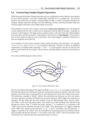 9.4 Constructing Complex Regular Expressions              145

9.4 Constructing Complex Regular Expressions
While the general principles of regular expressions are not complicated, constructing the correct pattern
for your speciﬁc purpose is not itself a simple affair, especially if it is a complex one. An incorrect
pattern is one which does not match a string intended to match, or match a string that should not be
matched. Despite experience develops over time, following a formal, systematic procedure helps you
construct regular expressions with a higher degree of accuracy.

The mechanism is known in the academic community as ﬁnite-state automaton (FSA). The deﬁnition
is pretty abstract but the idea is rather easy to understand with the help of examples. Basically, we
construct an FSA diagram. The diagram has a number of states, with each of the states linked together
by arrows which represent transitions. This diagram is also known as a state diagram. At any point in
time an FSA system can only be in one of the states. Every input triggers a transition, which may or
may not change the state of the FSA.

As an example, we will construct a pattern which matches all relative path expressions. For example,
images/fsa.gif and docs/perltut are considered valid paths. However, we add in an additional
requirement to invalidate paths containing “.” and “..” as a path segment, because we will reuse the
pattern constructed in the next chapter. We also assume each path segment consists of word characters
(w) only.

The constructed FSA diagram is shown below:




                                Figure 9.1: FSA to Match Valid Relative Paths

How do we interpret this diagram? We regard a path like images/fsa.gif as a sequence of characters.
We break this path into its constituent characters, and feed each of them in sequence to the FSA. In this
diagram, each of the states is represented by an oval with the name of the state written at the centre.
The initial state is marked as “Initial”, which is the state before any characters are fed to the system.
An arrow represents transition and beside each arrow the character which triggers the transaction is
indicated. We also deﬁne that the states marked in blue are valid terminate states, namely “Initial”
and “Valid”. At the end of the input stream, if the system is at a valid terminate state, then the string
matches our criteria. Now “i” is fed to the system. Because “i” is a member of w, a transition to the
“Valid” state occurred. Therefore, the state is now “Valid”. Then, the character “m” triggers a loopback
to the “Valid” state. Similar are the characters “a”, “g”, “e” and “s” that follow. The next character, “/”
triggers a transition to the “Initial” state. You may follow the remaining characters in a likewise manner
and eventually, after the last character “f ” you will be at the state “Valid”. This is the terminate state,
and because it is a valid terminate state, this path matches our criteria.
 