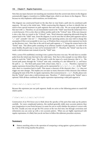 146     Chapter 9 Regular Expressions

Note that any input character not matching any transitions from the current state shown in the diagram
automatically triggers a transition to a hidden illegal state, which is not shown in the diagram. This is
because we only emphasize valid transitions, not invalid ones.

This diagram was constructed based on the idea that we may break a path into its constituent path
segments. We start at the initial state. While constructing this diagram, we have to identify that we
need to have special treatment on path segments that start with a dot. We can accept path segments
that start with w. Therefore, we can immediately transit to the “Valid” state from the initial state if it is
a word character. If it is a dot, then we follow another path to the “Critical” state. If the next character
is also a dot, then we transit to the “Critical2” state. Word characters appearing afterwards bring the
system back to the “Valid” state. From the diagram, it can be seen that we allow path segments such as
“...” and “..somedir”, but not “..”. Depending on the operating system, you may wish to change this
assumption if this is not acceptable to you (e.g. on Windows three consecutive dots represent two levels
up the directory tree). Note that at the end of each path segment, a “/” brings the system back to the
“Initial” state. This allows paths consisting of an arbitrary number of path segments. In order to be
more ﬂexible, the path may or may not be terminated with “/”. Therefore, the “Initial” state has to be
made a valid terminate state instead of just the “Valid” state.

With a correct FSA established, rewriting it into a pattern becomes very easy. We only have to consider
paths from the initial state that lead to the valid states. Note that in this example we may follow three
paths to reach the “Valid” state. The ﬁrst path is with the input of a word character, that is w. The
second path passes through the “Critical” state only, consisting of a dot followed by w, and hence
the path is .w. The third path passes both critical states, that is ..[.w]. Therefore, expressed in
regular expression format these three paths can be represented by w|.w|..[.w]. At the “Valid”
state, there is a transition back to itself. That means a character of the character class [.w] does not
trigger any state changes. This implies you can inject as many characters of this character class without
changing the state of the FSA. In regular expressions, this is synonymous to [.w]*. Finally, please note
that the “Initial” state is also a valid terminate state. Therefore, “/” which transits to the “Initial” state is
optional. With all these combined, the regular expression representing a valid path segment is


/(w|.w|..[.w])[.w]*/?/

Because this represents just one path segment, ﬁnally we arrive at the following pattern to match full
relative paths:


/ˆ((w|.w|..[.w])[.w]*/?)+$/

Construction of an FSA forces you to think about the speciﬁcs of the parts that make up the pattern
carefully. For more complicated patterns, this method generally yields more accurate patterns than
pure imagination in your brain because it is easier for you to verify whether the pattern is correct with
the FSA. Usually you may not get the FSA correct at the very ﬁrst time, but through corrections and
reﬁnements you can come up with a very accurate pattern. When you are highly experienced with
regular expressions, it is likely that you do not have to follow this elaborate procedure anymore.



Summary
”     Pattern matching refers to the operation of comparing a string against a given pattern to deter-
      mine if the string matches the pattern.
 