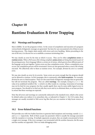 Chapter 10

Runtime Evaluation & Error Trapping

10.1 Warnings and Exceptions
Man is fallible. So are the programs written. In the course of compilation and execution of a program
various kinds of diagnostic messages are generated. You have for sure encountered a lot of these in your
learning process. This chapter deals mainly with errors and error handling. Before proceeding to the
rest of the text, it is discreet for us to establish a common terminology ﬁrst.

We may classify an error by the time at which it occurs. They can be either compilation errors or
runtime errors. When a Perl source ﬁle is being compiled, syntax errors are being discovered as part of
the parsing process. Every language follows a certain set of syntax, which governs how different parts of
the language can be put together. Syntax errors are thus compilation errors. When a compilation error
occurs, the compilation process will be terminated. Errors are also generated when a source ﬁle is being
executed. We collectively refer to them as runtime errors. For example, division by zero is a runtime
error.

We may also classify an error by its severity. Some errors are severe enough that the program should
not be allowed to continue. In Perl manpages, this is customarily called fatal exceptions. For example,
division by zero is a fatal exception. There are also some kinds of diagnostic messages that are generated,
but will not terminate the program. They are called warnings. For example, trying to print() the
value of an undeﬁned variable if the -w switch is in effect results in a warning. Generation of warnings
may not be fatal for your program, but they usually signify there may be some subtle logical errors in
your program. You should try to ﬁnd out why they occur and try to eliminate them, or at least you have
to ensure that these warnings are expected.

Note that all errors and warnings are customarily redirected to the standard error, which is the screen
by default unless you redirect it to somewhere else, as indicated in Chapter 8. For CGI scripts, these
messages are usually recorded in Web server log ﬁles that you can examine to help locate sources of
errors.



10.2 Error-Related Functions
Perl provides you with two builtin functions to generate fatal exceptions and warnings, namely die()
and warn() respectively. Both of them accept one parameter which is usually the message associated
with the exception or warning. If multiple arguments are given, they are simply concatenated to form
a single error message. If the error message is not terminated with the newline character, the ﬁle name
and line number are appended. This is to make debugging easier.

                                                   149
 