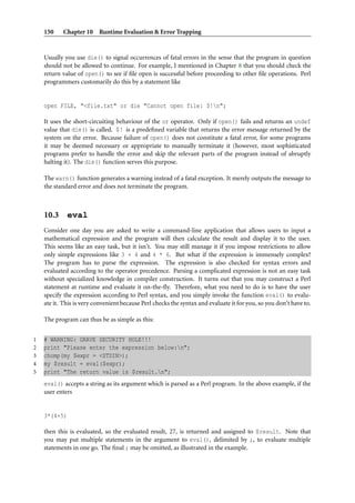 150    Chapter 10 Runtime Evaluation & Error Trapping


    Usually you use die() to signal occurrences of fatal errors in the sense that the program in question
    should not be allowed to continue. For example, I mentioned in Chapter 8 that you should check the
    return value of open() to see if ﬁle open is successful before proceeding to other ﬁle operations. Perl
    programmers customarily do this by a statement like


    open FILE, "<file.txt" or die "Cannot open file: $!n";

    It uses the short-circuiting behaviour of the or operator. Only if open() fails and returns an undef
    value that die() is called. $! is a predeﬁned variable that returns the error message returned by the
    system on the error. Because failure of open() does not constitute a fatal error, for some programs
    it may be deemed necessary or appropriate to manually terminate it (however, most sophisticated
    programs prefer to handle the error and skip the relevant parts of the program instead of abruptly
    halting it). The die() function serves this purpose.

    The warn() function generates a warning instead of a fatal exception. It merely outputs the message to
    the standard error and does not terminate the program.



    10.3 eval
    Consider one day you are asked to write a command-line application that allows users to input a
    mathematical expression and the program will then calculate the result and display it to the user.
    This seems like an easy task, but it isn’t. You may still manage it if you impose restrictions to allow
    only simple expressions like 3 + 4 and 4 * 6. But what if the expression is immensely complex?
    The program has to parse the expression. The expression is also checked for syntax errors and
    evaluated according to the operator precedence. Parsing a complicated expression is not an easy task
    without specialized knowledge in compiler construction. It turns out that you may construct a Perl
    statement at runtime and evaluate it on-the-ﬂy. Therefore, what you need to do is to have the user
    specify the expression according to Perl syntax, and you simply invoke the function eval() to evalu-
    ate it. This is very convenient because Perl checks the syntax and evaluate it for you, so you don’t have to.

    The program can thus be as simple as this:


1   # WARNING: GRAVE SECURITY HOLE!!!
2   print "Please enter the expression below:n";
3   chomp(my $expr = <STDIN>);
4   my $result = eval($expr);
5   print "The return value is $result.n";
    eval() accepts a string as its argument which is parsed as a Perl program. In the above example, if the
    user enters


    3*(4+5)

    then this is evaluated, so the evaluated result, 27, is returned and assigned to $result. Note that
    you may put multiple statements in the argument to eval(), delimited by ;, to evaluate multiple
    statements in one go. The ﬁnal ; may be omitted, as illustrated in the example.
 