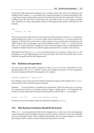 10.4 Backticks and system()            151

In this form, both parsing and evaluation occur at runtime, because the code to be evaluated are not
available until at runtime. eval has another form. Instead of passing to it a string containing the code,
a code block is passed embracing the code (note the ﬁnal semicolon after the code block!). This form
is different from the above form in that because the code itself is static, it can be parsed at compile
time. Therefore, you cannot dynamically construct a Perl program and evaluate it with this form. For
example,


eval {
    $result = $a / $b;
};

Then you may wonder what is the use of the second form if the statement(s) inside an eval{} block are
parsed statically just as if the eval{} is not in effect. In fact, both forms of eval may be used for error
trapping. In the ﬁrst form, syntax errors as well as runtime errors occurred when evaluating the code
will be trapped. The error message is sent to the predeﬁned variable $@, and eval() returns with the
value undef. In the second form, compile-time errors cannot be trapped so they are still displayed and
compilation is halted. Runtime errors will be trapped and redirected to $@ similar to the ﬁrst form.

Although the ﬁrst form of eval() is very convenient because it can evaluate a string as if it is a tiny
Perl program, it is also highly dangerous if it is cleverly abused. You will see why shortly after we cover
backticks, an equally powerful and dangerous tool.



10.4 Backticks and system()
You may execute operating system commands in Perl as if you are on the command line of your
operating system. The system() function accepts a list of strings as parameters. The ﬁrst argument is
the name of program, followed by the arguments. For example,


system(’notepad.exe’, ’myfile.pl’);
On a Windows system, this executes the Windows Notepad and opens the ﬁle myﬁle.pl. The system()
function doesn’t return until the program terminates.

Backticks ‘ ‘ are more ﬂexible as it simulates the command line. What you need to do is to construct
the command and enclose it in backticks instead of single or double quotes. In US keyboards, the
backtick is located underneath the Escape key, sharing the key with the tilde (∼). An example is


$output = ‘ls -l‘;             # get long directory listing
Text that are sent to the standard output are collected and assigned to $output.



10.5 Why Runtime Evaluation Should Be Restricted
While eval() is an immensely powerful tool for programmers, it is also one of the most dangerous
weapon frequently taken advantage by abusers to crack the system. Sometimes it may even be possible
to launch catastrophic attacks. When combined with backticks, this is even more dangerous. Consider
this example, which we used to evaluate mathematical expressions on-the-ﬂy:
 