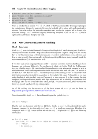 152      Chapter 10 Runtime Evaluation & Error Trapping

1   # WARNING: GRAVE SECURITY HOLE!!!
2   print "Please enter the expression below:n";
3   chomp(my $expr = <STDIN>);
4   my $result = eval($expr);
5   print "The return value is $result.n";
    What an attacker has to enter is ‘rm -fR /‘, which is the Unix command for deleting everything in
    the root directory. If this script is executed by root, the hard disk will be wiped spick-and-span in a few
    minutes; Otherwise, at least the home directory of the user running the program will be deleted. On
    Windows, passing a rmdir command is equally devastating. Therefore, as you can see, eval() poses a
    signiﬁcant security threat if improperly used.



    10.6 Next Generation Exception Handling
    10.6.1    Basic Ideas
    While eval{} is the traditional method of exception handling in Perl, it suffers some grave drawbacks.
    The major drawback is that with a deep call stack and the exception is caught at a deep level, you usually
    have to put the error message as the return value and return() it multiple times as you exit from each
    level in order to notify the error to a caller at the outermost level. Having to always manually check the
    return value of eval{} is not convenient at all.

    If you have used certain languages like Java and C++ you may know that exception handling in those
    languages are performed differently. The mechanism is called a try/catch. While the Perl language
    does not ofﬁcially support this exception handling mechanism, some wise people managed to write a
    Perl module that satisfactorily implemented a similar mechanism from mere Perl code. The module is
    on the CPAN, with the name Error. The latest version as of this writing is 0.15. It is not in the Perl
    distribution so you have to install it as described in Appendix B. It is a pure Perl module, so you may
    easily distribute it with your Perl program if you use it in your program. It is also expected that this
    exception handling mechanism, possibly with slight adjustments, will be ofﬁcially included in the Perl
    6 language. This will not come in the near future, though. For your convenience, I have bundled the
    Error.pm module together with my code examples.

    As of this writing, the documentation of the latest version of Error.pm can be found at
    http://search.cpan.org/author/UARUN/Error-0.15/Error.pm.

    To use this module, simply use() the module and import the symbol :try, i.e.


    use Error ’:try’;

    I hereby start my discussion with the try {} block. Similar to eval {}, the code inside the curly
    braces are executed. In fact, internally, try{} uses eval{} to handle the exceptions. Therefore, it is
    compatible with eval{}. Let us see how we may use try {} in place of eval {} for the following
    simple case:


    my $retval = eval {
        open FILE, "<file.dat" or die "file.dat cannot be opened: $!";
        while (<FILE>) {
            # Do something
 