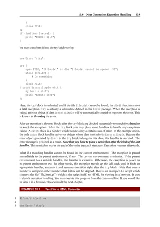 10.6 Next Generation Exception Handling           153

         }
         close FILE;
    };
    if (!defined $retval) {
        print "ERROR: $@n";
    }

    We may transform it into the try/catch way by:


    use Error ’:try’;

    try {
        open FILE, "<file.dat" or die "file.dat cannot be opened: $!";
        while (<FILE>) {
            # Do something
        }
        close FILE;
    } catch Error::Simple with {
        my $err = shift;
        print "ERROR: $err";
    };

    Here, the try block is evaluated, and if the ﬁle file.dat cannot be found, the die() function raises
    a fatal exception. try is actually a subroutine deﬁned in the Error package. When the exception is
    raised, an error object of class Error::Simple will be automatically created to represent the error. This
    is known as throwing the error.

    After an exception is thrown, blocks after the try block are checked sequentially to search for a handler
    to catch the exception. After the try block you may place some handlers to handle any exceptions
    raised. A catch block is a handler which handles only a certain class of error. In the example above,
    the only catch block handles only error objects whose class is or inherits Error::Simple. Because the
    error object generated by die() in the try block belongs to this class, this handler is executed. The
    error message is printed as a result. Note that you have to place a semicolon after the block of the last
    handler. This semicolon marks the end of the entire try/catch structure. Execution resumes afterwards.

    What if a matching handler cannot be found in the current environment? The exception is passed
    immediately to the parent environment, if any. The current environment terminates. If the parent
    environment has a suitable handler, that handler is executed. Otherwise, the exception is passed to
    its parent environment etc. In other words, the exception travels up the call stack until it ﬁnds an
    appropriate handler, executes it and resumes execution right after the try block. Note that once a
    handler is complete, other handlers that follow will be skipped. Here is an example CGI script which
    converts the ﬁle “ﬁle2html.pl” (which is the script itself) to HTML for viewing in a browser. It uses
    try/catch exception handling. You may execute this program from the command line. If you would like
    to view it in a browser, please consult the next chapter.

     EXAMPLE 10.1         Text File to HTML Converter


1   #!/usr/bin/perl -w
2
3   use Error ’:try’;
 