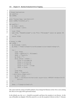 154    Chapter 10 Runtime Evaluation & Error Trapping

 4
 5   # Forward declarations
 6   sub openFile;
 7   sub toHTML;
 8
 9   print "Content-Type: text/htmlnn";
10   print toHTML(’file2html.pl’);
11
12   sub openFile {
13       my $mode = shift;
14       my $filename = shift;
15
16         local *FILE;
17         open FILE, "$mode$filename" or die "File "$filename" cannot be opened: $¶
               !";
18         return *FILE;
19   }
20
21   # convert to HTML
22   sub toHTML {
23       my $filename = shift;
24       my $html = "<html>n<head><title>$filename</title></head>n<body>n";
25
26         try {
27             local *FILE;
28             *FILE = openFile(’<’, $filename);
29             $html .= "<pre>n";
30             my $line = ’’;
31             while ($line = <FILE>) {
32                 $line =∼ s/&/&amp;/g;
33                 $line =∼ s/</</g;
34                 $line =∼ s/>/>/g;
35                 $line =∼ s/t/’ ’ x 4/ge;
36                 $html .= $line;
37             }
38             close FILE;
39             $html .= "</pre>n";
40         } catch Error::Simple with {
41             my $err = shift;
42             $html .= "<h1>Error</h1><br>n<div style=’color: #FF0000’><b>$err</b></¶
                   div>n";
43         };
44
45         $html .= "</body>n</html>n";
46   }

     The script reads the content of itself by default. If you change the ﬁlename on line 10 to a non-existing
     ﬁle, then an error page will be generated instead.

     In the default case, the open() should be successful, and hence the exception is not thrown. In this
     case, all handlers are skipped. If the ﬁle cannot be opened, the exception is thrown on line 17. Because
 