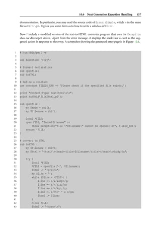 10.6 Next Generation Exception Handling           157

     documentation. In particular, you may read the source code of Error::Simple, which is in the same
     ﬁle as Error.pm. It gives you some hints as to how to write a subclass of Error.

     Now I include a modiﬁed version of the text-to-HTML converter program that uses the Exception
     class we developed above. Apart from the error message, it displays the stacktrace as well as the sug-
     gested action in response to the error. A screenshot showing the generated error page is in Figure 10.1.


 1   #!/usr/bin/perl -w
 2
 3   use Exception ’:try’;
 4
 5   # Forward declarations
 6   sub openFile;
 7   sub toHTML;
 8
 9   # Define a constant
10   use constant FILEIO_ERR => ’Please check if the specified file exists.’;
11
12   print "Content-Type: text/htmlnn";
13   print toHTML(’file2html.pl’);
14
15   sub openFile {
16       my $mode = shift;
17       my $filename = shift;
18
19        local *FILE;
20        open FILE, "$mode$filename" or
21            throw Exception("File "$filename" cannot be opened: $!", FILEIO_ERR);
22        return *FILE;
23   }
24
25   # convert to HTML
26   sub toHTML {
27       my $filename = shift;
28       my $html = "<html>n<head><title>$filename</title></head>n<body>n";
29
30        try {
31            local *FILE;
32            *FILE = openFile(’<’, $filename);
33            $html .= "<pre>n";
34            my $line = ’’;
35            while ($line = <FILE>) {
36                $line =∼ s/&/&amp;/g;
37                $line =∼ s/</</g;
38                $line =∼ s/>/>/g;
39                $line =∼ s/t/’ ’ x 4/ge;
40                $html .= $line;
41            }
42            close FILE;
43            $html .= "</pre>n";
 