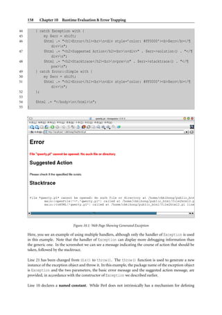 158    Chapter 10 Runtime Evaluation & Error Trapping

44         } catch Exception with {
45             my $err = shift;
46             $html .= "<h1>Error</h1><br>n<div style=’color: #FF0000’><b>$err</b></¶
                   div>n";
47             $html .= "<h2>Suggested Action</h2><br>n<div>" . $err->solution() . "</¶
                   div>n";
48             $html .= "<h2>Stacktrace</h2><br>n<pre>n" . $err->stacktrace() . "</¶
                   pre>n";
49         } catch Error::Simple with {
50             my $err = shift;
51             $html .= "<h1>Error</h1><br>n<div style=’color: #FF0000’><b>$err</b></¶
                   div>n";
52         };
53
54         $html .= "</body>n</html>n";
55   }




                                 Figure 10.1: Web Page Showing Generated Exception

     Here, you see an example of using multiple handlers, although only the handler of Exception is used
     in this example. Note that the handler of Exception can display more debugging information than
     the generic one. In the screenshot we can see a message indicating the course of action that should be
     taken, followed by the stacktrace.

     Line 21 has been changed from die() to throw(). The throw() function is used to generate a new
     instance of the exception object and throw it. In this example, the package name of the exception object
     is Exception and the two parameters, the basic error message and the suggested action message, are
     provided, in accordance with the constructor of Exception we described earlier.

     Line 10 declares a named constant. While Perl does not intrinsically has a mechanism for deﬁning
 
