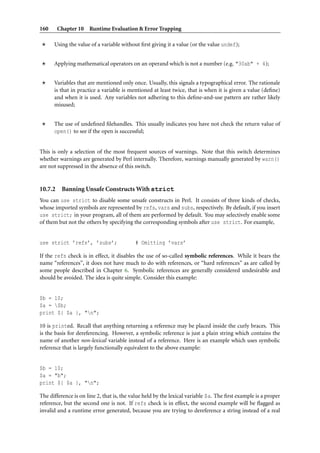 160      Chapter 10 Runtime Evaluation & Error Trapping

      Using the value of a variable without ﬁrst giving it a value (or the value undef);


      Applying mathematical operators on an operand which is not a number (e.g. "30ab" + 4);


      Variables that are mentioned only once. Usually, this signals a typographical error. The rationale
      is that in practice a variable is mentioned at least twice, that is when it is given a value (deﬁne)
      and when it is used. Any variables not adhering to this deﬁne-and-use pattern are rather likely
      misused;


      The use of undeﬁned ﬁlehandles. This usually indicates you have not check the return value of
      open() to see if the open is successful;


This is only a selection of the most frequent sources of warnings. Note that this switch determines
whether warnings are generated by Perl internally. Therefore, warnings manually generated by warn()
are not suppressed in the absence of this switch.


10.7.2    Banning Unsafe Constructs With strict
You can use strict to disable some unsafe constructs in Perl. It consists of three kinds of checks,
whose imported symbols are represented by refs, vars and subs, respectively. By default, if you insert
use strict; in your program, all of them are performed by default. You may selectively enable some
of them but not the others by specifying the corresponding symbols after use strict. For example,


use strict ’refs’, ’subs’;                 # Omitting ’vars’

If the refs check is in effect, it disables the use of so-called symbolic references. While it bears the
name “references”, it does not have much to do with references, or “hard references” as are called by
some people described in Chapter 6. Symbolic references are generally considered undesirable and
should be avoided. The idea is quite simple. Consider this example:


$b = 10;
$a = $b;
print ${ $a }, "n";

10 is printed. Recall that anything returning a reference may be placed inside the curly braces. This
is the basis for dereferencing. However, a symbolic reference is just a plain string which contains the
name of another non-lexical variable instead of a reference. Here is an example which uses symbolic
reference that is largely functionally equivalent to the above example:


$b = 10;
$a = "b";
print ${ $a }, "n";

The difference is on line 2, that is, the value held by the lexical variable $a. The ﬁrst example is a proper
reference, but the second one is not. If refs check is in effect, the second example will be ﬂagged as
invalid and a runtime error generated, because you are trying to dereference a string instead of a real
 