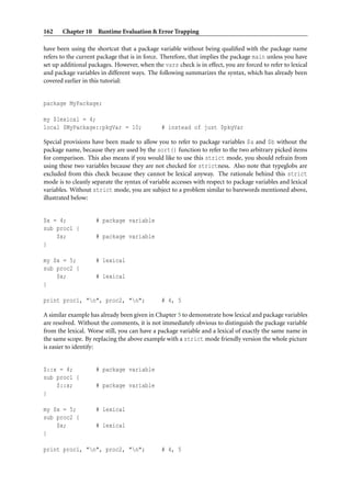 162    Chapter 10 Runtime Evaluation & Error Trapping

have been using the shortcut that a package variable without being qualiﬁed with the package name
refers to the current package that is in force. Therefore, that implies the package main unless you have
set up additional packages. However, when the vars check is in effect, you are forced to refer to lexical
and package variables in different ways. The following summarizes the syntax, which has already been
covered earlier in this tutorial:


package MyPackage;

my $lexical = 4;
local $MyPackage::pkgVar = 10;                 # instead of just $pkgVar

Special provisions have been made to allow you to refer to package variables $a and $b without the
package name, because they are used by the sort() function to refer to the two arbitrary picked items
for comparison. This also means if you would like to use this strict mode, you should refrain from
using these two variables because they are not checked for strictness. Also note that typeglobs are
excluded from this check because they cannot be lexical anyway. The rationale behind this strict
mode is to cleanly separate the syntax of variable accesses with respect to package variables and lexical
variables. Without strict mode, you are subject to a problem similar to barewords mentioned above,
illustrated below:


$x = 4;             # package variable
sub proc1 {
    $x;             # package variable
}

my $x = 5;          # lexical
sub proc2 {
    $x;             # lexical
}

print proc1, "n", proc2, "n";                # 4, 5

A similar example has already been given in Chapter 5 to demonstrate how lexical and package variables
are resolved. Without the comments, it is not immediately obvious to distinguish the package variable
from the lexical. Worse still, you can have a package variable and a lexical of exactly the same name in
the same scope. By replacing the above example with a strict mode friendly version the whole picture
is easier to identify:


$::x = 4;           # package variable
sub proc1 {
    $::x;           # package variable
}

my $x = 5;          # lexical
sub proc2 {
    $x;             # lexical
}

print proc1, "n", proc2, "n";                # 4, 5
 