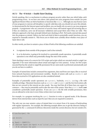 10.7 Other Methods To Catch Programming Errors                163

    10.7.3   The -T Switch — Enable Taint Checking
    Strictly speaking, this is a mechanism to enhance program security rather than one which helps catch
    programming errors. As we have seen above, data passed into your programs from outside can pose
    signiﬁcant threats if they are fed to backticks or functions like eval(). Although you may honour users
    of your programs to exercise self-discipline to specify valid data only, you should not carry this attitude.
    As demonstrated by the Internet spam mail problem, you can hardly rely on users to use your programs
    properly. A programmer who are conscious of security issues will instead regard all incoming data as
    if they are malicious, carry out all necessary validations and accept them only if they are valid. This
    defensive approach is the basic principle behind taint checking in Perl. Perl marks external data passed
    into the program as tainted. Before you feed such kind of data to potentially unsafe functions, you are
    required to manually untaint it. This forces you to think more carefully about whether every piece of
    input data is safe.

    In other words, you have to untaint a piece of data if both of the following conditions are satisﬁed:


          it originates from outside of the program (and is thus tainted);

          it, or its derivative, is going to be involved in a potentially unsafe operation. A potentially unsafe
          operation is one which may potentially change the state of the system.

    Taint checking is more of a concern for CGI scripts and scripts which are executed setuid or setgid (see
    Appendix D for more information about setuid and setgid on Unix systems). In fact, for Perl scripts
    executed that has the setuid or setgid ﬁle permission bit set, taint mode is performed automatically and
    you do not have to enable it.

    Examples of tainted data include command-line arguments, data read from user input, ﬁles or received
    from network functions and environment variables. Results of system calls such as readdir() and
    form data received in CGI applications are also considered tainted.

    Examples of potentially unsafe operations are system(), backticks, eval(), opening a ﬁle with
    writable privilege. Filesystem functions such as unlink() and rename() and the low-level system calls
    that are not covered in this tutorial are also unsafe. You may ﬁnd that all of them have one aspect in
    common — they may be potentially used to alter the state of the system. Note that print() itself is not
    considered a potentially unsafe operation. If you can open() the ﬁle with writable permission, then
    you are allowed to write into it even if data written into it are tainted.

    For example, in a program involving the open() function in write or append mode, if the ﬁlename
    derives from external data (such as input by user) then you are required to untaint it.

    The only way you may untaint a piece of tainted data is to extract from it by means of backtracking
    with regular expressions. For example, the following example allows you to get the directory listing as
    generated by the ls command of arbitrary directories inside the current directory, but not outside of it.


1   #!/usr/bin/perl -Tw
2
3   use strict;
4
5   my $path = $ARGV[0];
6   if (defined $path and $path =∼ m/ˆ(((w|.w|..[.w])[.w]*/?)+)$/) {
7       # $1 contains the path
 