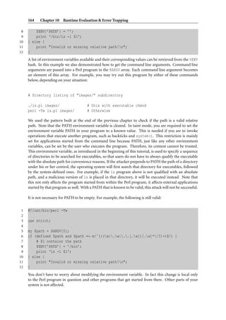 164    Chapter 10 Runtime Evaluation & Error Trapping

 8       $ENV{’PATH’} = ’’;
 9       print ‘/bin/ls -l $1‘;
10   } else {
11       print "Invalid or missing relative path!n";
12   }
     A list of environment variables available and their corresponding values can be retrieved from the %ENV
     hash. In this example we also demonstrated how to get the command line arguments. Command line
     arguments are passed into a Perl program in the @ARGV array. Each command line argument becomes
     an element of this array. For example, you may try out this program by either of these commands
     below, depending on your situation:


     # Directory listing of "images/" subdirectory

     ./ls.pl images/                      # Unix with executable chmod
     perl -Tw ls.pl images/               # Otherwise

     We used the pattern built at the end of the previous chapter to check if the path is a valid relative
     path. Note that the PATH environment variable is cleared. In taint mode, you are required to set the
     environment variable PATH in your program to a known value. This is needed if you are to invoke
     operations that execute another program, such as backticks and system(). This restriction is mainly
     set for applications started from the command line because PATH, just like any other environment
     variables, can be set by the user who executes the program. Therefore, its content cannot be trusted.
     This environment variable, as introduced in the beginning of this tutorial, is used to specify a sequence
     of directories to be searched for executables, so that users do not have to always qualify the executable
     with the absolute path for convenience reasons. If the attacker prepends to PATH the path of a directory
     under his or her control, the operating system will ﬁrst search that directory for executables, followed
     by the system-deﬁned ones. For example, if the ls program above is not qualiﬁed with an absolute
     path, and a malicious version of ls is placed in that directory, it will be executed instead. Note that
     this not only affects the program started from within the Perl program, it affects external applications
     started by that program as well. With a PATH that is known to be valid, this attack will not be successful.

     It is not necessary for PATH to be empty. For example, the following is still valid:


 1   #!/usr/bin/perl -Tw
 2
 3   use strict;
 4
 5   my $path = $ARGV[0];
 6   if (defined $path and $path =∼ m/ˆ(((w|.w|..[.w])[.w]*/?)+)$/) {
 7       # $1 contains the path
 8       $ENV{’PATH’} = ’/bin’;
 9       print ‘ls -l $1‘;
10   } else {
11       print "Invalid or missing relative path!n";
12   }
     You don’t have to worry about modifying the environment variable. In fact this change is local only
     to the Perl program in question and other programs that get started from there. Other parts of your
     system is not affected.
 