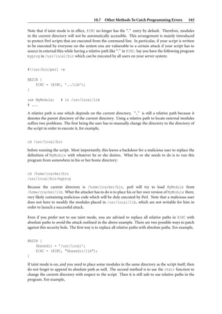 10.7 Other Methods To Catch Programming Errors               165

Note that if taint mode is in effect, @INC no longer has the “.” entry by default. Therefore, modules
in the current directory will not be automatically accessible. This arrangement is mainly introduced
to protect Perl scripts that are executed from the command line. In particular, if your script is written
to be executed by everyone on the system you are vulnerable to a certain attack if your script has to
source in external ﬁles while having a relative path like “.” in @INC. Say you have the following program
myprog in /usr/local/bin which can be executed by all users on your server system:


#!/usr/bin/perl -w

BEGIN {
    @INC = (@INC, ’../lib’);
}

use MyModule;        # in /usr/local/lib
# ...

A relative path is one which depends on the current directory. “..” is still a relative path because it
denotes the parent directory of the current directory. Using a relative path to locate external modules
suffers two problems. The ﬁrst being the user has to manually change the directory to the directory of
the script in order to execute it, for example,


cd /usr/local/bin

before running the script. Most importantly, this leaves a backdoor for a malicious user to replace the
deﬁnition of MyModule with whatever he or she desires. What he or she needs to do is to run this
program from somewhere in his or her home directory:


cd /home/cracker/bin
/usr/local/bin/myprog

Because the current directory is /home/cracker/bin, perl will try to load MyModule from
/home/cracker/lib. What the attacker has to do is to place his or her own version of MyModule there,
very likely containing malicious code which will be duly executed by Perl. Note that a malicious user
does not have to modify the modules placed in /usr/local/lib, which are not writable for him in
order to launch a successful attack.

Even if you prefer not to use taint mode, you are advised to replace all relative paths in @INC with
absolute paths to avoid the attack outlined in the above example. There are two possible ways to patch
against this security hole. The ﬁrst way is to replace all relative paths with absolute paths. For example,


BEGIN {
    $basedir = ’/usr/local’;
    @INC = (@INC, "$basedir/lib");
}

If taint mode is on, and you need to place some modules in the same directory as the script itself, then
do not forget to append its absolute path as well. The second method is to use the chdir function to
change the current directory with respect to the script. Then it is still safe to use relative paths in the
program. For example,
 