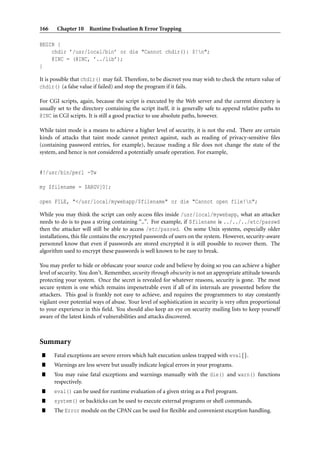 166    Chapter 10 Runtime Evaluation & Error Trapping

BEGIN {
    chdir ’/usr/local/bin’ or die "Cannot chdir(): $!n";
    @INC = (@INC, ’../lib’);
}

It is possible that chdir() may fail. Therefore, to be discreet you may wish to check the return value of
chdir() (a false value if failed) and stop the program if it fails.

For CGI scripts, again, because the script is executed by the Web server and the current directory is
usually set to the directory containing the script itself, it is generally safe to append relative paths to
@INC in CGI scripts. It is still a good practice to use absolute paths, however.

While taint mode is a means to achieve a higher level of security, it is not the end. There are certain
kinds of attacks that taint mode cannot protect against, such as reading of privacy-sensitive ﬁles
(containing password entries, for example), because reading a ﬁle does not change the state of the
system, and hence is not considered a potentially unsafe operation. For example,


#!/usr/bin/perl -Tw

my $filename = $ARGV[0];

open FILE, "</usr/local/mywebapp/$filename" or die "Cannot open file!n";

While you may think the script can only access ﬁles inside /usr/local/mywebapp, what an attacker
needs to do is to pass a string containing “..”. For example, if $filename is ../../../etc/passwd
then the attacker will still be able to access /etc/passwd. On some Unix systems, especially older
installations, this ﬁle contains the encrypted passwords of users on the system. However, security-aware
personnel know that even if passwords are stored encrypted it is still possible to recover them. The
algorithm used to encrypt these passwords is well known to be easy to break.

You may prefer to hide or obfuscate your source code and believe by doing so you can achieve a higher
level of security. You don’t. Remember, security through obscurity is not an appropriate attitude towards
protecting your system. Once the secret is revealed for whatever reasons, security is gone. The most
secure system is one which remains impenetrable even if all of its internals are presented before the
attackers. This goal is frankly not easy to achieve, and requires the programmers to stay constantly
vigilant over potential ways of abuse. Your level of sophistication in security is very often proportional
to your experience in this ﬁeld. You should also keep an eye on security mailing lists to keep yourself
aware of the latest kinds of vulnerabilities and attacks discovered.



Summary
”     Fatal exceptions are severe errors which halt execution unless trapped with eval{}.
”     Warnings are less severe but usually indicate logical errors in your programs.
”     You may raise fatal exceptions and warnings manually with the die() and warn() functions
      respectively.
”     eval() can be used for runtime evaluation of a given string as a Perl program.
”     system() or backticks can be used to execute external programs or shell commands.
”     The Error module on the CPAN can be used for ﬂexible and convenient exception handling.
 
