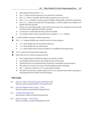 10.7 Other Methods To Catch Programming Errors            167

       •    All exception objects inherit Error.
       •    The try block contains statements to be checked for exceptions.
       •    The catch block is a handler which handles exceptions of a certain class.
       •    The otherwise handler is used as a generic handler which handles any kinds of exceptions.
       •    The finally block is executed if the corresponding try block completes successfully or if a
            handler has been executed.
       •    If there is no matching handler in the current environment, the exception traverses up the
            call stack until an appropriate handler is present.
       •    A semicolon is needed after the block of the last handler.
       •    An exception object may be manually thrown using the throw() method.

  ”    -w switch enables warnings on dubious operations.
  ”    The strict pragma disables some unsafe constructs in your program.

       •    refs check disables the use of symbolic references.
       •    subs check disables the use of barewords.
       •    vars check requires all non-lexical variables to be qualiﬁed with package name.

  ”    @ARGV contains the command-line arguments.
  ”    Taint mode serves to enhance program security.

       •    Data originating from outside the program is marked as tainted.
       •    A potentially unsafe operation may change the state of the system.
       •    Tainted data has to be untainted before involving in a potentially unsafe operation.
       •    The only way to untaint is by means of backtracking in pattern matching.
       •    The “.” directory is absent in @INC in taint mode by default.
       •    The PATH environment variable needs to be set to an untainted value before executing ex-
            ternal programs from within your Perl program.


 Web Links
10.1   perl.com: Object-Oriented Exception Handling in Perl
       http://www.perl.com/pub/a/2002/11/14/exception.html

10.2   perl.com: Beginners Intro to Perl — Part 6
       http://www.perl.com/pub/a/2001/01/begperl6.html

10.3   CGI/Perl Taint Mode FAQ
       http://gunther.web66.com/FAQS/taintmode.html

10.4   perlsec manpage — Perl Security
       http://www.perldoc.com/perl5.8.0/pod/perlsec.html
 