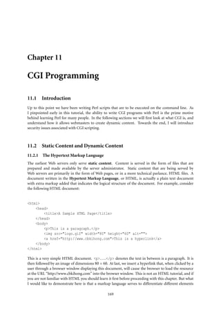 Chapter 11

CGI Programming

11.1 Introduction
Up to this point we have been writing Perl scripts that are to be executed on the command line. As
I pinpointed early in this tutorial, the ability to write CGI programs with Perl is the prime motive
behind learning Perl for many people. In the following sections we will ﬁrst look at what CGI is, and
understand how it allows webmasters to create dynamic content. Towards the end, I will introduce
security issues associated with CGI scripting.



11.2 Static Content and Dynamic Content
11.2.1   The Hypertext Markup Language
The earliest Web servers only serve static content. Content is served in the form of ﬁles that are
prepared and made available by the server administrator. Static content that are being served by
Web servers are primarily in the form of Web pages, or in a more technical parlance, HTML ﬁles. A
document written in the Hypertext Markup Language, or HTML, is actually a plain text document
with extra markup added that indicates the logical structure of the document. For example, consider
the following HTML document:


<html>
    <head>
        <title>A Sample HTML Page</title>
    </head>
    <body>
        <p>This is a paragraph.</p>
        <img src="logo.gif" width="80" height="60" alt="">
        <a href="http://www.cbkihong.com">This is a hyperlink</a>
    </body>
</html>

This is a very simple HTML document. <p>...</p> denotes the text in between is a paragraph. It is
then followed by an image of dimensions 80 × 60. At last, we insert a hyperlink that, when clicked by a
user through a browser window displaying this document, will cause the browser to load the resource
at the URL “http://www.cbkihong.com” into the browser window. This is not an HTML tutorial, and if
you are not familiar with HTML you should learn it ﬁrst before proceeding with this chapter. But what
I would like to demonstrate here is that a markup language serves to differentiate different elements

                                                 169
 