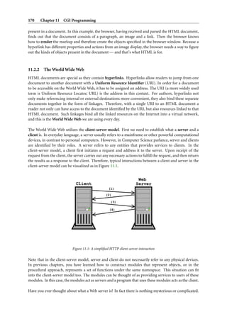 170      Chapter 11 CGI Programming

present in a document. In this example, the browser, having received and parsed the HTML document,
ﬁnds out that the document consists of a paragraph, an image and a link. Then the browser knows
how to render the markup and therefore create the objects speciﬁed in the browser window. Because a
hyperlink has different properties and actions from an image display, the browser needs a way to ﬁgure
out the kinds of objects present in the document — and that’s what HTML is for.



11.2.2    The World Wide Web
HTML documents are special as they contain hyperlinks. Hyperlinks allow readers to jump from one
document to another document with a Uniform Resource Identiﬁer (URI). In order for a document
to be accessible on the World Wide Web, it has to be assigned an address. The URI (a more widely used
term is Uniform Resource Locator, URL) is the address in this context. For authors, hyperlinks not
only make referencing internal or external destinations more convenient, they also bind these separate
documents together in the form of linkages. Therefore, with a single URI to an HTML document a
reader not only can have access to the document identiﬁed by the URI, but also resources linked to that
HTML document. Such linkages bind all the linked resources on the Internet into a virtual network,
and this is the World Wide Web we are using every day.

The World Wide Web utilizes the client-server model. First we need to establish what a server and a
client is. In everyday language, a server usually refers to a mainframe or other powerful computational
devices, in contrast to personal computers. However, in Computer Science parlance, server and clients
are identiﬁed by their roles. A server refers to any entities that provides services to clients. In the
client-server model, a client ﬁrst initiates a request and address it to the server. Upon receipt of the
request from the client, the server carries out any necessary actions to fulﬁll the request, and then return
the results as a response to the client. Therefore, typical interactions between a client and server in the
client-server model can be visualized as in Figure 11.1.


                                                                       Web
                              Client                                  Server
                                                    (1)
                                                  (2)

                                                     (3)

                                                    (4)




                            Figure 11.1: A simpliﬁed HTTP client-server interaction

Note that in the client-server model, server and client do not necessarily refer to any physical devices.
In previous chapters, you have learned how to construct modules that represent objects, or in the
procedural approach, represents a set of functions under the same namespace. This situation can ﬁt
into the client-server model too. The modules can be thought of as providing services to users of these
modules. In this case, the modules act as servers and a program that uses these modules acts as the client.

Have you ever thought about what a Web server is? In fact there is nothing mysterious or complicated.
 