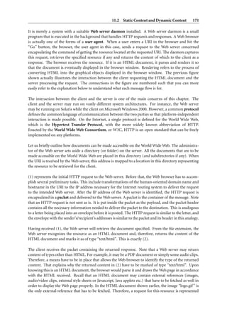 11.2 Static Content and Dynamic Content             171

It is merely a system with a suitable Web server daemon installed. A Web server daemon is a small
program that is executed in the background that handles HTTP requests and responses. A Web browser
is actually one of the forms of a user agent. When a user enters a URI in the browser and hit the
“Go” button, the browser, the user agent in this case, sends a request to the Web server concerned
encapsulating the command of getting the resource located at the requested URI. The daemon captures
this request, retrieves the speciﬁed resource if any and returns the content of which to the client as a
response. The browser receives the resource. If it is an HTML document, it parses and renders it so
that the document is eventually displayed in the browser window. Rendering refers to the process of
converting HTML into the graphical objects displayed in the browser window. The previous ﬁgure
shown actually illustrates the interaction between the client requesting the HTML document and the
server processing the request. The connections in the ﬁgure are numbered such that you can more
easily refer to the explanation below to understand what each message ﬂow is for.

The interaction between the client and the server is one of the main concerns of this chapter. The
client and the server may run on vastly different system architectures. For instance, the Web server
may be running on Solaris while the client on Microsoft Windows 2000. However, a common protocol
deﬁnes the common language of communication between the two parties so that platform-independent
interaction is made possible. On the Internet, a single protocol is deﬁned for the World Wide Web,
which is the Hypertext Transfer Protocol, with the more widely known abbreviation of HTTP.
Enacted by the World Wide Web Consortium, or W3C, HTTP is an open standard that can be freely
implemented on any platforms.

Let us brieﬂy outline how documents can be made accessible on the World Wide Web. The administra-
tor of the Web server sets aside a directory (or folder) on the server. All the documents that are to be
made accessible on the World Wide Web are placed in this directory (and subdirectories if any). When
the URI is received by the Web server, this address is mapped to a location in this directory representing
the resource to be retrieved for the client.

(1) represents the initial HTTP request to the Web server. Before that, the Web browser has to accom-
plish several preliminary tasks. This include transformations of the human-oriented domain name and
hostname in the URI to the IP address necessary for the Internet routing system to deliver the request
to the intended Web server. After the IP address of the Web server is identiﬁed, the HTTP request is
encapsulated in a packet and delivered to the Web server. A packet is the container of the message. Note
that an HTTP request is not sent as is. It is put inside the packet as the payload, and the packet header
contains all the necessary information needed to deliver the packet to the destination. This is analogous
to a letter being placed into an envelope before it is posted. The HTTP request is similar to the letter, and
the envelope with the sender’s/recipient’s addresses is similar to the packet and its header in this analogy.

Having received (1), the Web server will retrieve the document speciﬁed. From the ﬁle extension, the
Web server recognizes the resource as an HTML document and, therefore, returns the content of the
HTML document and marks it as of type “text/html”. This is exactly (2).

The client receives the packet containing the returned response. Note that a Web server may return
content of types other than HTML. For example, it may be a PDF document or simply some audio clips.
Therefore, a means have to be in place that allows the Web browser to identify the type of the returned
content. That explains why the returned content in (2) have to be marked of type “text/html”. Upon
knowing this is an HTML document, the browser would parse it and draws the Web page in accordance
with the HTML received. Recall that an HTML document may contain external references (images,
audio/video clips, external style sheets or Javascript, Java applets etc.) that have to be fetched as well in
order to display the Web page properly. In the HTML document shown earlier, the image “logo.gif ” is
the only external reference that has to be fetched. Therefore, a request for this resource is represented
 