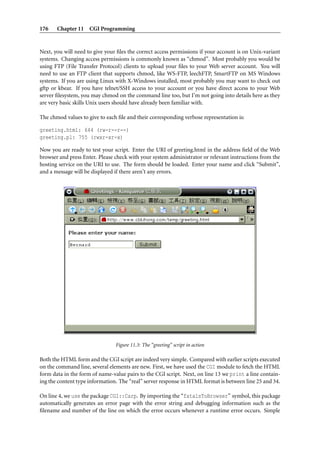 176    Chapter 11 CGI Programming


Next, you will need to give your ﬁles the correct access permissions if your account is on Unix-variant
systems. Changing access permissions is commonly known as “chmod”. Most probably you would be
using FTP (File Transfer Protocol) clients to upload your ﬁles to your Web server account. You will
need to use an FTP client that supports chmod, like WS-FTP, leechFTP, SmartFTP on MS Windows
systems. If you are using Linux with X-Windows installed, most probably you may want to check out
gftp or kbear. If you have telnet/SSH access to your account or you have direct access to your Web
server ﬁlesystem, you may chmod on the command line too, but I’m not going into details here as they
are very basic skills Unix users should have already been familiar with.

The chmod values to give to each ﬁle and their corresponding verbose representation is:

greeting.html: 644 (rw-r--r--)
greeting.pl: 755 (rwxr-xr-x)

Now you are ready to test your script. Enter the URI of greeting.html in the address ﬁeld of the Web
browser and press Enter. Please check with your system administrator or relevant instructions from the
hosting service on the URI to use. The form should be loaded. Enter your name and click “Submit”,
and a message will be displayed if there aren’t any errors.




                                Figure 11.3: The “greeting” script in action

Both the HTML form and the CGI script are indeed very simple. Compared with earlier scripts executed
on the command line, several elements are new. First, we have used the CGI module to fetch the HTML
form data in the form of name-value pairs to the CGI script. Next, on line 13 we print a line contain-
ing the content type information. The “real” server response in HTML format is between line 25 and 34.

On line 4, we use the package CGI::Carp. By importing the “fatalsToBrowser” symbol, this package
automatically generates an error page with the error string and debugging information such as the
ﬁlename and number of the line on which the error occurs whenever a runtime error occurs. Simple
 