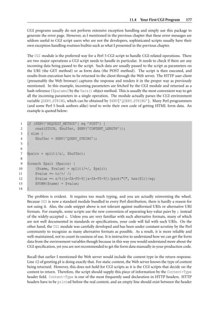 11.4 Your First CGI Program          177

     CGI programs usually do not perform extensive exception handling and simply use this package to
     generate the error page. However, as I mentioned in the previous chapter that these error messages are
     seldom useful to CGI script users who are not the developers, sophisticated scripts usually have their
     own exception handling routines builtin such as what I presented in the previous chapter.

     The CGI module is the preferred way for a Perl 5 CGI script to handle CGI-related operations. There
     are two major operations a CGI script needs to handle in particular. It needs to check if there are any
     incoming data being passed to the script. Such data are usually passed to the script as parameters on
     the URI (the GET method) or as form data (the POST method). The script is then executed, and
     results from execution have to be returned to the client through the Web server. The HTTP user client
     (presumably the Web browser) captures the response and renders it in the proper way as previously
     mentioned. In this example, incoming parameters are fetched by the CGI module and returned as a
     hash reference ($params) by the Vars() object method. This is usually the most convenient way to get
     all the incoming parameters in a single operation. The module actually parses the CGI environment
     variable QUERY STRING, which can be obtained by $ENV{’QUERY STRING’}. Many Perl programmers
     (and some Perl 5 book authors alike) tend to write their own code of getting HTML form data. An
     example is quoted below:


 1   if ($ENV{’REQUEST_METHOD’} eq ’POST’) {
 2       read(STDIN, $buffer, $ENV{’CONTENT_LENGTH’});
 3   } else {
 4       $buffer = $ENV{’QUERY_STRING’};
 5   }
 6
 7   @pairs = split(/&/, $buffer);
 8
 9   foreach $pair (@pairs) {
10       ($name, $value) = split(/=/, $pair);
11       $value =∼ tr/+/ /;
12       $value =∼ s/%([a-fA-F0-9][a-fA-F0-9])/pack("C", hex($1))/eg;
13       $FORM{$name} = $value;
14   }
     The problem is evident. It requires too much typing, and you are actually reinventing the wheel.
     Because CGI is now a standard module bundled in every Perl distribution, there is hardly a reason for
     not using it. Also, the code snippet above is not tolerant against malformed URIs or alternative URI
     formats. For example, some scripts use the new convention of separating key-value pairs by ; instead
     of the widely-accepted &. Unless you are very familiar with such alternative formats, many of which
     are not well documented in standards or speciﬁcations, your code will fail with such URIs. On the
     other hand, the CGI module was carefully developed and has been under constant scrutiny by the Perl
     community to recognize as many alternative formats as possible. As a result, it is more reliable and
     well-maintained, not to count its easiness of use. It is instructive to understand how we can get the form
     data from the environment variables though because in this way you would understand more about the
     CGI speciﬁcation, yet you are not recommended to get the form data manually in your production code.

     Recall that earlier I mentioned the Web server would include the content type in the return response.
     Line 12 of greeting.pl is doing exactly that. For static content, the Web server knows the type of content
     being returned. However, this does not hold for CGI scripts as it is the CGI scripts that decide on the
     content to return. Therefore, the script should supply this piece of information by the Content-Type
     header ﬁeld. Content-Type is one of the most frequently used declaration in HTTP headers. HTTP
     headers have to be printed before the real content, and an empty line should exist between the header
 