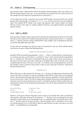 178    Chapter 11 CGI Programming

lines and the content. Web browsers look for the header-content boundary in this way so that it can
hide the headers properly from users. As no more headers are speciﬁed after the content type line in
this example, the extra empty line is produced by two consecutive n.

A CGI script does not have to generate all necessary HTTP headers because the Web server should
generate them automatically. An exception is Content-Type, for the reason that I have just explained.
Apart from deﬁned HTTP headers your scripts may generate other custom headers you prefer.
However, because CGI scripts are usually rendered in browsers, unrecognized headers are generally
ignored, anyway.



11.5 GET vs. POST
In the previous example, we have used a form to transmit user-speciﬁed data to the server CGI script.
Note that we have used the GET method to pass the form data, as characterized by the method property
of the form element. However, another method POST is also available. Here we shall discuss what they
are and how they differ from each other.

To start with, let’s investigate how the form data are transmitted in each case. Both methods involve
construction of a query string of the following format:

                                name1=value1&name2=value2& ...

Recall the HTML form listed in greeting.html. <form> ... </form> encloses the form. Inside the form,
we can ﬁnd a text entry control, whose name attribute is “name”. Each control in the form should have
the name atttribute set. When data is transmitted to the server script, as there may be several pieces of
data sent in the same form, every piece of data has to be labeled with a name so that the server script
can differentiate the values. The name is set as the name attribute in the corresponding form control. In
this example, as there is only one control, there is only one name-value pair in the form. Expressed in
the above format, that is:

                                             name=Bernard

What if the name or value contains the characters & or =? In fact, non-alphanumeric characters in the
name or the value is encoded, in a manner compatible to RFC2396 for a reason that is to be explained
shortly. This document documents the format of Uniform Resource Identiﬁers, of which Uniform Re-
source Locators form a subset. The URI encoding scheme stipulates all characters except alphanumeric
characters and a few unreserved characters (section 2.3) should be encoded, and this is achieved by rep-
resenting the character by the hexadecimal representation of its ASCII value preceded by the character
“%”. Examples:

Bernard%20Chan                 # Bernard Chan
100%25                         # 100%
A%26B%20Associates             # A&B Associates

However, as the space character frequently occurs in data to be encoded, there exists an alternative
representation of the space character by the character “+”. Therefore, if you are parsing the form data
manually yourself (which you are discouraged to do so as explained earlier) you should ensure “%20”
and “+” are both treated as the space character. This also explains why it is desirable to use CGI.pm,
as to decode properly is not a trivial affair in itself. By using CGI.pm, you don’t even have to care such
details — it is handled for you automatically.
 