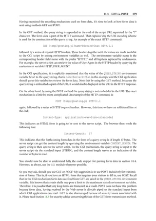 11.5 GET vs. POST         179

Having examined the encoding mechanism used on form data, it’s time to look at how form data is
sent using methods GET and POST.

In the GET method, the query string is appended to the end of the script URI, separated by the “?”
character. The form data is part of the HTTP command. That explains why the URI encoding scheme
is used for the construction of the query string. An example of the exact HTTP command:

                     GET /temp/greeting.pl?name=Bernard+Chan HTTP/1.1

followed by a series of request HTTP headers. These headers together with the values are made available
to the CGI script by setting environment variables as well. The environment variable name is the
corresponding header ﬁeld name with the preﬁx “HTTP ” and all hyphens replaced by underscores.
For example, the server script can retrieve the value of User-Agent in the HTTP header by querying the
environment variable HTTP USER AGENT.

In the CGI speciﬁcation, it is explicitly mentioned that the value of the QUERY STRING environment
variable be set to the query string, that is name=Bernard+Chan in this example and the CGI application
should parse this variable to retrieve the form data. Note that by using the GET method, beccause the
query string is embedded as part of the URI, it would also be displayed in the URI in the HTTP response.

On the other hand, by using the POST method the query string is not embedded in the URI. The exact
mechanism is a little bit more complicated. An example of the HTTP command is:

                                POST /temp/greeting.pl HTTP/1.1

again, followed by a series of HTTP request headers. However, this time we have an additional line at
the end:

                     Content-Type:      application/x-www-form-urlencoded

This indicates an HTML form is going to be sent to the server script. The browser then sends the
following line:

                                        Content-Length:       17

This indicates that the forthcoming form data in the form of a query string is of length 17 bytes. The
server script can get the content length by querying the environment variable CONTENT LENGTH. The
query string is then sent to the server script. In the CGI mechanism, the query string is input to the
server script via the standard input (STDIN), and the content length serves as an indication of the
number of bytes to read.

You should now be able to understand fully the code snippet for parsing form data in section 10.4.
However, as always, use the CGI module whenever possible.

So you may ask, should you use GET or POST? My suggestion is to use POST exclusively for transmis-
sion of forms. That is, if you have an HTML form that requires your visitors to ﬁll in, use POST. Recall
that in the CGI mechanism form data received from GET are saved in the QUERY STRING environment
variable. It is known that certain shells may pose a limit to the maximum size of environment variables.
Therefore, it is possible that very long forms are truncated as a result. POST does not have this problem
because form data, having received by the Web server is directly piped to the standard input from
which CGI applications can read. GET is also discouraged because of security issues associated with
it. Please read Section 11.9 for security advice concerning the use of the GET form transmission method.
 