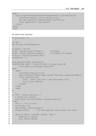 11.6 File Upload   181

     <body>
         <form enctype="multipart/form-data" method="POST" action="upload.pl">
             <p><b>Please specify a file to upload</b></p>
             <p><input type="file" name="filename" size="60"></p>
             <input type="submit" value="Upload">
         </form>
     </body>
     </html>


     File upload script (upload.pl)
 1   #!/usr/bin/perl -Tw
 2
 3   use CGI;
 4   use CGI::Carp "fatalsToBrowser";
 5
 6   my   $cgiobj = new CGI;
 7   my   $fn = $cgiobj->param(’filename’);       # filename
 8   my   $fh = $cgiobj->upload(’filename’);      # filehandle for reading
 9   my   $rInfo = $cgiobj->uploadInfo($fn);
10   my   $byteCount = 0;
11
12   print qq∼Content-Type: text/htmlnn
13   <!DOCTYPE HTML PUBLIC "-//W3C//DTD HTML 4.01 Transitional//EN
14           "http://www.w3.org/TR/html4/loose.dtd"">
15   <html>
16       <head>
17           <title>Upload Results</title>
18           <meta http-equiv="Content-Type" content="text/html; charset=iso-8859-1">
19           <style type="text/css">
20               .Error, .Normal {font-size: 1.5em; font-weight: bold}
21               .Error {color: #FF0000;}
22           </style>
23       </head>
24       <body>
25   ∼;
26
27   if (!$fh || $cgiobj->cgi_error) {
28       # upload error occurred
29       print qq∼<p class="Error">Error: Upload failed</p>∼;
30   } else {
31       $fn =∼ /ˆ.*?([ˆ/]+)$/;
32       my $outname = $1;
33       open OUTFILE, ">data/$outname";
34       binmode OUTFILE;        # On some platforms, ensure binary file output
35
36         while (my $bytes = read($fh, $buffer, 1024)) {
37             $byteCount += $bytes;
38             print OUTFILE $buffer;
39         }
40
 