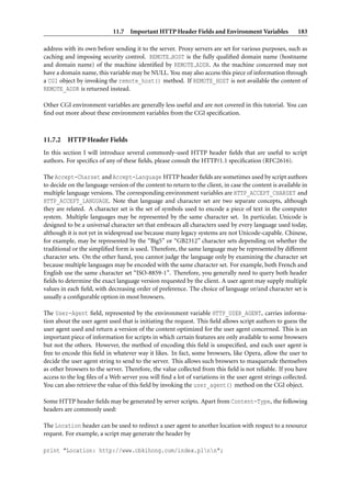 11.7 Important HTTP Header Fields and Environment Variables                  183

address with its own before sending it to the server. Proxy servers are set for various purposes, such as
caching and imposing security control. REMOTE HOST is the fully qualiﬁed domain name (hostname
and domain name) of the machine identiﬁed by REMOTE ADDR. As the machine concerned may not
have a domain name, this variable may be NULL. You may also access this piece of information through
a CGI object by invoking the remote_host() method. If REMOTE_HOST is not available the content of
REMOTE_ADDR is returned instead.

Other CGI environment variables are generally less useful and are not covered in this tutorial. You can
ﬁnd out more about these environment variables from the CGI speciﬁcation.



11.7.2    HTTP Header Fields
In this section I will introduce several commonly-used HTTP header ﬁelds that are useful to script
authors. For speciﬁcs of any of these ﬁelds, please consult the HTTP/1.1 speciﬁcation (RFC2616).

The Accept-Charset and Accept-Language HTTP header ﬁelds are sometimes used by script authors
to decide on the language version of the content to return to the client, in case the content is available in
multiple language versions. The corresponding environment variables are HTTP_ACCEPT_CHARSET and
HTTP_ACCEPT_LANGUAGE. Note that language and character set are two separate concepts, although
they are related. A character set is the set of symbols used to encode a piece of text in the computer
system. Multiple languages may be represented by the same character set. In particular, Unicode is
designed to be a universal character set that embraces all characters used by every language used today,
although it is not yet in widespread use because many legacy systems are not Unicode-capable. Chinese,
for example, may be represented by the “Big5” or “GB2312” character sets depending on whether the
traditional or the simpliﬁed form is used. Therefore, the same language may be represented by different
character sets. On the other hand, you cannot judge the language only by examining the character set
because multiple languages may be encoded with the same character set. For example, both French and
English use the same character set “ISO-8859-1”. Therefore, you generally need to query both header
ﬁelds to determine the exact language version requested by the client. A user agent may supply multiple
values in each ﬁeld, with decreasing order of preference. The choice of language or/and character set is
usually a conﬁgurable option in most browsers.

The User-Agent ﬁeld, represented by the environment variable HTTP_USER_AGENT, carries informa-
tion about the user agent used that is initiating the request. This ﬁeld allows script authors to guess the
user agent used and return a version of the content optimized for the user agent concerned. This is an
important piece of information for scripts in which certain features are only available to some browsers
but not the others. However, the method of encoding this ﬁeld is unspeciﬁed, and each user agent is
free to encode this ﬁeld in whatever way it likes. In fact, some browsers, like Opera, allow the user to
decide the user agent string to send to the server. This allows such browsers to masquerade themselves
as other browsers to the server. Therefore, the value collected from this ﬁeld is not reliable. If you have
access to the log ﬁles of a Web server you will ﬁnd a lot of variations in the user agent strings collected.
You can also retrieve the value of this ﬁeld by invoking the user_agent() method on the CGI object.

Some HTTP header ﬁelds may be generated by server scripts. Apart from Content-Type, the following
headers are commonly used:

The Location header can be used to redirect a user agent to another location with respect to a resource
request. For example, a script may generate the header by

print "Location: http://www.cbkihong.com/index.plnn";
 