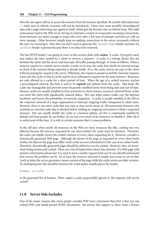 184    Chapter 11 CGI Programming

then the user agent will try to access the resource from the location speciﬁed. Be careful with redirection
— make sure an inﬁnite recursion will not be introduced. I have seen some possibly misconﬁgured
sites with a page redirecting user agents to itself, which gets the browser into an inﬁnite loop. This adds
unnecessary load to the Web server having to entertain a swarm of consecutive incoming connections.
Some browsers are smart enough to notice this error after a few tens of attempts and bail out with an
error message. Other browsers simply keep on making connections to the server incessantly without
the user ever knowing it. Note that you don’t need to generate the Content-Type header anymore if a
Location header is present because there is no data to be returned.

The last HTTP header I am going to cover in this section deals with caches. A cache, if properly used,
may reduce the time needed by a client to retrieve a resource. A cache is a storage device that sits
between the client and the server and intercepts all trafﬁc passing through. It works as follows. When a
resource request to a remote server reaches a cache on its way, the cache ﬁrst checks its internal storage
to check if the resource being requested is already inside. If so, the cache returns its copy to the client
without passing the request to the server. Otherwise, the request is passed on and the returned response
is put into the cache so that it can be used to serve subsequent requests for the same resource. Resources
are only allowed in a cache for a short period of time. When the age of a cached resource reaches
a preconﬁgured interval, the item is said to be expired and deleted from the cache. This keeps the
cache size manageable and prevents some frequently-modiﬁed items from being stale and out-of-date.
Because caches are usually installed in close proximity to client systems, resources returned from caches
can reach the client with signiﬁcantly reduced delays. This also helps reduce trafﬁc over the Internet
backbone and lowers the probability of network congestion. A cache is usually installed at the ISP or
the corporate network of a large organization to intercept outgoing trafﬁc transparent to client users.
However, there is one more cache that you may or may not be aware of. All mainstream browsers also
maintain an internal cache that is checked before making an outgoing connection to fetch a requested
resource. You can usually disable the cache as a browser option, yet this is customarily enabled by
default and most people do not bother (or are not even aware of its existence) to disable it. After all, it
is useful most of the time. It is only in certain scenarios that it causes problems.

In the old days when nearly all resources on the Web are static resources like ﬁles, caching was very
effective because the resource requested by any client behind the cache must be identical. Therefore,
the cache can readily return the cached resource to every client requesting for it. However, consider a
dynamically generated Web page. Although the layout of the page as requested by every client looks
similar, the data on the page may differ (such as the account information in the case of an online bank).
Therefore, dynamically generated pages should by deﬁnition not be cached. However, they are some-
times being erroneously cached. There are a lot of implications about this situation. If a Web page with
sensitive information about user A is used to serve a similar request from user B, you should understand
how serious the problem can be. Or at least, the resource returned is simply inaccurate or out-of-date
(such as when the server generates a newer version of the page while the cache retains an older version).
To avoid going into this dreadful situation the script author usually places the header

Pragma: no-cache

in the generated list of headers. Then, unless a cache purposefully ignores it, the response will not be
cached.



11.8 Server Side Includes
One of the major reasons why many people consider PHP more convenient than Perl is that you can
embed PHP code inside parsed HTML documents. On servers that support it, there exists a feature
 