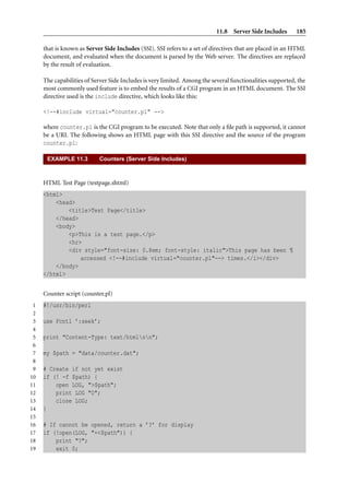 11.8 Server Side Includes       185

     that is known as Server Side Includes (SSI). SSI refers to a set of directives that are placed in an HTML
     document, and evaluated when the document is parsed by the Web server. The directives are replaced
     by the result of evaluation.

     The capabilities of Server Side Includes is very limited. Among the several functionalities supported, the
     most commonly used feature is to embed the results of a CGI program in an HTML document. The SSI
     directive used is the include directive, which looks like this:

     <!--#include virtual="counter.pl" -->

     where counter.pl is the CGI program to be executed. Note that only a ﬁle path is supported, it cannot
     be a URI. The following shows an HTML page with this SSI directive and the source of the program
     counter.pl:

      EXAMPLE 11.3         Counters (Server Side Includes)



     HTML Test Page (testpage.shtml)
     <html>
         <head>
             <title>Test Page</title>
         </head>
         <body>
             <p>This is a test page.</p>
             <hr>
             <div style="font-size: 0.8em; font-style: italic">This page has been ¶
                 accessed <!--#include virtual="counter.pl"--> times.</i></div>
         </body>
     </html>


     Counter script (counter.pl)
 1   #!/usr/bin/perl
 2
 3   use Fcntl ’:seek’;
 4
 5   print "Content-Type: text/htmlnn";
 6
 7   my $path = "data/counter.dat";
 8
 9   # Create if not yet exist
10   if (! -f $path) {
11       open LOG, ">$path";
12       print LOG "0";
13       close LOG;
14   }
15
16   # If cannot be opened, return a ’?’ for display
17   if (!open(LOG, "+<$path")) {
18       print "?";
19       exit 0;
 