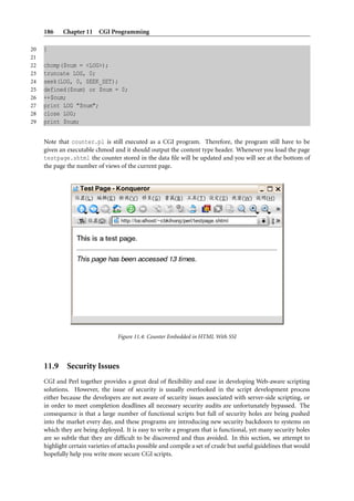 186    Chapter 11 CGI Programming

20   }
21
22   chomp($num = <LOG>);
23   truncate LOG, 0;
24   seek(LOG, 0, SEEK_SET);
25   defined($num) or $num = 0;
26   ++$num;
27   print LOG "$num";
28   close LOG;
29   print $num;


     Note that counter.pl is still executed as a CGI program. Therefore, the program still have to be
     given an executable chmod and it should output the content type header. Whenever you load the page
     testpage.shtml the counter stored in the data ﬁle will be updated and you will see at the bottom of
     the page the number of views of the current page.




                                  Figure 11.4: Counter Embedded in HTML With SSI




     11.9 Security Issues
     CGI and Perl together provides a great deal of ﬂexibility and ease in developing Web-aware scripting
     solutions. However, the issue of security is usually overlooked in the script development process
     either because the developers are not aware of security issues associated with server-side scripting, or
     in order to meet completion deadlines all necessary security audits are unfortunately bypassed. The
     consequence is that a large number of functional scripts but full of security holes are being pushed
     into the market every day, and these programs are introducing new security backdoors to systems on
     which they are being deployed. It is easy to write a program that is functional, yet many security holes
     are so subtle that they are difﬁcult to be discovered and thus avoided. In this section, we attempt to
     highlight certain varieties of attacks possible and compile a set of crude but useful guidelines that would
     hopefully help you write more secure CGI scripts.
 