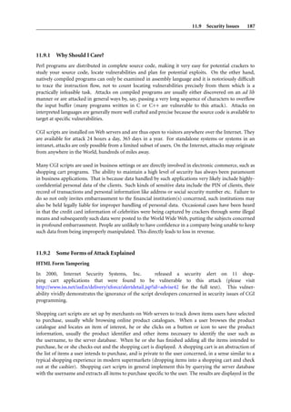 11.9 Security Issues       187




11.9.1   Why Should I Care?
Perl programs are distributed in complete source code, making it very easy for potential crackers to
study your source code, locate vulnerabilities and plan for potential exploits. On the other hand,
natively compiled programs can only be examined in assembly language and it is notoriously difﬁcult
to trace the instruction ﬂow, not to count locating vulnerabilities precisely from them which is a
practically infeasible task. Attacks on compiled programs are usually either discovered on an ad lib
manner or are attacked in general ways by, say, passing a very long sequence of characters to overﬂow
the input buffer (many programs written in C or C++ are vulnerable to this attack). Attacks on
interpreted languages are generally more well crafted and precise because the source code is available to
target at speciﬁc vulnerabilities.

CGI scripts are installed on Web servers and are thus open to visitors anywhere over the Internet. They
are available for attack 24 hours a day, 365 days in a year. For standalone systems or systems in an
intranet, attacks are only possible from a limited subset of users. On the Internet, attacks may originate
from anywhere in the World, hundreds of miles away.

Many CGI scripts are used in business settings or are directly involved in electronic commerce, such as
shopping cart programs. The ability to maintain a high level of security has always been paramount
in business applications. That is because data handled by such applications very likely include highly-
conﬁdential personal data of the clients. Such kinds of sensitive data include the PIN of clients, their
record of transactions and personal information like address or social security number etc. Failure to
do so not only invites embarrassment to the ﬁnancial institution(s) concerned, such institutions may
also be held legally liable for improper handling of personal data. Occasional cases have been heard
in that the credit card information of celebrities were being captured by crackers through some illegal
means and subsequently such data were posted to the World Wide Web, putting the subjects concerned
in profound embarrassment. People are unlikely to have conﬁdence in a company being unable to keep
such data from being improperly manipulated. This directly leads to loss in revenue.



11.9.2   Some Forms of Attack Explained
HTML Form Tampering
In 2000, Internet Security Systems, Inc.                  released a security alert on 11 shop-
ping cart applications that were found to be vulnerable to this attack (please visit
http://www.iss.net/issEn/delivery/xforce/alertdetail.jsp?id=advise42 for the full text). This vulner-
ability vividly demonstrates the ignorance of the script developers concerned in security issues of CGI
programming.

Shopping cart scripts are set up by merchants on Web servers to track down items users have selected
to purchase, usually while browsing online product catalogues. When a user browses the product
catalogue and locates an item of interest, he or she clicks on a button or icon to save the product
information, usually the product identiﬁer and other items necessary to identify the user such as
the username, to the server database. When he or she has ﬁnished adding all the items intended to
purchase, he or she checks out and the shopping cart is displayed. A shopping cart is an abstraction of
the list of items a user intends to purchase, and is private to the user concerned, in a sense similar to a
typical shopping experience in modern supermarkets (dropping items into a shopping cart and check
out at the cashier). Shopping cart scripts in general implement this by querying the server database
with the username and extracts all items to purchase speciﬁc to the user. The results are displayed in the
 