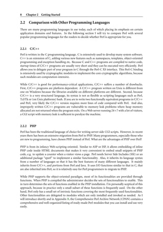 8    Chapter 2 Getting Started

2.2 Comparison with Other Programming Languages
There are many programming languages in use today, each of which placing its emphasis on certain
application domains and features. In the following section I will try to compare Perl with several
popular programming languages for the readers to decide whether Perl is appropriate for you.


2.2.1   C/C++
Perl is written in the C programming language. C is extensively used to develop many system software.
C++ is an extension of C, adding various new features such as namespaces, templates, object-oriented
programming and exception handling etc. Because C and C++ programs are compiled to native code,
startup times of C/C++ programs are usually very short and they can be executed very efﬁciently. Perl
allows you to delegate part of your program in C through the Perl-C XS interface. This Perl-C binding
is extensively used by cryptographic modules to implement the core cryptographic algorithms, because
such modules are computation-intensive.

While C/C++ is good for performance-critical applications, C/C++ suffers a number of drawbacks.
First, C/C++ programs are platform dependent. A C/C++ program written on Unix is different from
one on Windows because the libraries available on different platforms are different. Second, because
C/C++ is a very structured language, its syntax is not as ﬂexible as scripting languages such as Perl,
Tcl/Tk or (on Unix platforms) bash. If you are to write two functionally equivalent programs in C/C++
and Perl, very likely the C/C++ version requires more lines of code compared with Perl. And also,
improperly written C/C++ programs are vulnerable to memory leak problems where heap memory
allocated are not returned when the program exits. On a Web server running 24×7 with a lot of visitors,
a CGI script with memory leak is sufﬁcient to paralyze the machine.


2.2.2   PHP
Perl has been the traditional language of choice for writing server-side CGI scripts. However, in recent
years there has been an extensive migration from Perl to PHP. Many programmers, especially those who
are new to programming, have chosen PHP instead of Perl. What are the advantages of PHP over Perl?

PHP is from its infancy Web-scripting oriented. Similar to ASP or JSP, it allows embedding of inline
PHP code inside HTML documents that makes it very convenient to embed small snippets of PHP
code, e.g. to update a counter when a visitor views a page. Perl needs Server Side Includes (SSI) or an
additional package “eperl” to implement a similar functionality. Also, it inherits its language syntax
from a number of languages so that it has the best features of many different languages. It mainly
inherits from C/C++, and portions from Perl and Java. It uses I/O functions similar to that in C, that
are also inherited into Perl, so it is relatively easy for Perl programmers to migrate to PHP.

While PHP supports the object-oriented paradigm, most of its functionalities are provided through
functions. When PHP is compiled the administrator decides the sets of functionalities to enable. This
in turn determines the sets of functions enabled in the PHP installation. I’m personally sceptical of this
approach, because in practice only a small subset of these functions is frequently used. On the other
hand, Perl only has a small set of intrinsic functions covering the most frequently used functionalities.
Other functionalities are delegated to modules which are only installed and invoked as needed. As I
will introduce shortly and in Appendix B, the Comprehensive Perl Archive Network (CPAN) contains a
comprehensive and well-organized listing of ready-made Perl modules that you can install and use very
easily.
 