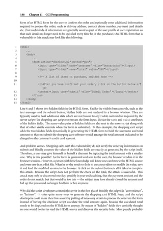 188    Chapter 11 CGI Programming

     form of an HTML form for the user to conﬁrm the order and optionally enter additional information
     required to process the order, such as delivery address, contact phone number, payment card details
     etc. (but such kinds of information are generally saved as part of the user proﬁle at user registration so
     that such details no longer need to be speciﬁed every time he or she purchases) An HTML form that is
     vulnerable to this attack may look like the following:


 1   <html>
 2       ...
 3       <body>
 4           ...
 5           <form action="checkout.pl" method="put">
 6               <input type="hidden" name="username" value="bernardchan"></input>
 7               <input type="hidden" name="total" value="560"></input>
 8
 9                  <!-- A list of items to purchase, omitted here -->
10
11               <p>After you have confirmed your order, click on the button below.</¶
                     p>
12               <center><input type="submit" value="Submit Order"></input></center>
13           </form>
14       </body>
15   </html>
     Line 6 and 7 shows two hidden ﬁelds in the HTML form. Unlike the visible form controls, such as the
     text messages and the submit button, hidden ﬁelds are not rendered in a browser window. They are
     typically used to hold additional data which are not bound to any visible controls but required by the
     server script (the shopping cart script) to process the form input. Notice the name and value attributes
     of the hidden ﬁelds. The name-value pairs of hidden ﬁelds are also sent to the server script along with
     that of other visible controls when the form is submitted. In this example, the shopping cart script
     adds the two hidden ﬁelds dynamically in generating the HTML form to hold the username and total
     amount so that on submit the shopping cart software would arrange the total amount indicated to be
     charged on the customer’s credit card account.

     And problem comes. Shopping carts with this vulnerability do not verify the ordering information on
     submit and blindly assumes the value of the hidden ﬁelds are exactly as generated by the script itself.
     Therefore, a user may give himeself or herself a discount by replacing the total amount with a smaller
     one. Why is this possible? As the form is generated and sent to the user, the browser renders it in the
     browser window. However, a person with little knowledge will know one can browse the HTML source
     and even save it as a disk ﬁle. What he or she needs to do is to use a text editor to modify the value, save
     it and load the modiﬁed version in the browser. A click on the submit button is all it takes to complete
     this attack. Because the script does not perform the check on the total, the attack is successful. This
     attack may only be discovered one day, possibly in year-end auditing, that the payment amount and the
     order do not match, but that would be too late — the subject may have already closed the account and
     hid up that you could no longer ﬁnd him or her anymore.

     Why did the script developers commit this error in the ﬁrst place? Possibly the culprit is “convenience”,
     or “laziness”. It takes quite many steps to generate the shopping cart HTML form, and the script
     developers could make their lives easier by putting all necessary details to process the order on the form
     instead of having the checkout script calculate the total amount again, because the calculated total
     needs to be displayed on the HTML form anyway. By means of “hidden” ﬁelds they probably thought
     no one would bother to read the HTML source and discover this security hole. Most people probably
 