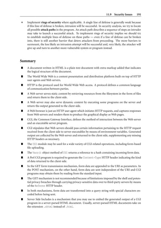 11.9 Security Issues        191

    Implement rings of security where applicable. A single line of defense is generally weak because
    if this line of defense is broken, intrusion will be successful. In security analysis, we try to locate
    all possible attack paths in the program. An attack path describes a sequence of steps an intruder
    may take to launch a successful attack. To implement rings of security implies we should try
    to establish multiple lines of defense on these paths — even if a line of defense can be broken
    into, there is still another barrier that deters attackers from proceeding. The more barriers to
    surmount, the less likely an intrusion attempt will be successful and, very likely, the attacker will
    give up and turn to another more vulnerable system or program instead.



Summary
”   A document written in HTML is a plain text document with extra markup added that indicates
    the logical structure of the document.
”   The World Wide Web is a content presentation and distribution platform built on top of HTTP
    user agents and Web servers.
”   HTTP is the protocol used for World Wide Web access. A protocol deﬁnes a common language
    of communication between parties.
”   A Web server serves static content by retrieving resources from the ﬁlesystem in the form of ﬁles
    and return them to the client side.
”   A Web server may also serve dynamic content by executing some programs on the server and
    return the output generated to the client side.
”   A Web browser is just an HTTP user agent which initiates HTTP requests, and captures responses
    from Web servers and renders them to produce the graphical display as Web pages.
”   CGI, the Common Gateway Interface, deﬁnes the method of interaction between the Web server
    and an executable server program.
”   CGI stipulates that Web servers should pass certain information pertaining to the HTTP request
    received from the client side to server executables by means of environment variables. Generated
    output are collected by the Web server and returned to the client side, supplementing any missing
    HTTP headers as necessary.
”   The CGI module may be used for a wide variety of CGI-related operations, including form-based
    ﬁle uploading.
”   The Vars() object method of CGI returns a reference to a hash containing incoming form data.
”   A Perl CGI program is required to generate the Content-Type HTTP header indicating the kind
    of data returned to the client side.
”   In the GET form transmission mechanism, form data are appended to the URI as parameters. In
    the POST mechanism, on the other hand, form data are sent independent of the URI and CGI
    programs may obtain them by reading from the standard input.
”   The GET mechanism is not recommended because of limitations imposed by the shell and poten-
    tial privacy breaches through carrying privacy-sensitive data over to third-party servers by means
    of the Referer HTTP header.
”   In both mechanisms, form data are transformed into a query string with special characters en-
    coded before being sent.
”   Server Side Includes is a mechanism that you may use to embed the generated output of a CGI
    program in a server-parsed HTML document. Usually, server-parsed HTML documents take on
    the extension .shtml instead of .html.
 