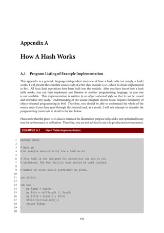 Appendix A

     How A Hash Works

     A.1     Program Listing of Example Implementation
     This appendix is a general, language-independent overview of how a hash table (or simply a hash)
     works. I will present the complete source code of a Perl class module Hash, which is a hash implemented
     in Perl. All basic hash operations have been built into the module. After you have learnt how a hash
     table works, you can then implement one likewise in another programming language, in case one
     is not available. This implementation is written in an object-oriented style so that it can be reused
     and extended very easily. Understanding of the source program shown below requires familiarity of
     object-oriented programming in Perl. Therefore, you should be able to understand the whole of the
     source code if you have read through this tutorial and, as a result, I will not attempt to describe the
     programming constructs in detail in the text below.

     Please note that the given Hash class is intended for illustration purpose only, and is not optimized in any
     way for performance or utilization. Therefore, you are not advised to use it in production environments.

      EXAMPLE A.1          Hash Table Implementation


 1   package Hash;
 2
 3   # Hash.pm
 4   # An example demonstrating how a hash works
 5
 6   # This hash is not designed for production use and is not
 7   # optimized. The Perl builtin hash should be used instead.
 8
 9   # Number of slots should preferably be prime.
10
11   use strict;
12
13   sub new {
14       my $arg0 = shift;
15       my $cls = ref($arg0) || $arg0;
16       my $this = bless {}, $cls;
17       $this->initialize(@_);
18       return $this;
19   }
20

                                                         193
 