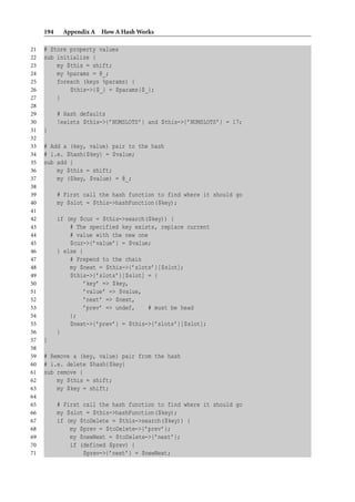 194    Appendix A How A Hash Works

21   # Store property values
22   sub initialize {
23       my $this = shift;
24       my %params = @_;
25       foreach (keys %params) {
26           $this->{$_} = $params{$_};
27       }
28
29         # Hash defaults
30         !exists $this->{’NUMSLOTS’} and $this->{’NUMSLOTS’} = 17;
31   }
32
33   # Add a (key, value) pair to the hash
34   # i.e. $hash{$key} = $value;
35   sub add {
36       my $this = shift;
37       my ($key, $value) = @_;
38
39         # First call the hash function to find where it should go
40         my $slot = $this->hashFunction($key);
41
42         if (my $cur = $this->search($key)) {
43             # The specified key exists, replace current
44             # value with the new one
45             $cur->{’value’} = $value;
46         } else {
47             # Prepend to the chain
48             my $next = $this->{’slots’}[$slot];
49             $this->{’slots’}[$slot] = {
50                 ’key’ => $key,
51                 ’value’ => $value,
52                 ’next’ => $next,
53                 ’prev’ => undef,     # must be head
54             };
55             $next->{’prev’} = $this->{’slots’}[$slot];
56         }
57   }
58
59   # Remove a (key, value) pair from the hash
60   # i.e. delete $hash{$key}
61   sub remove {
62       my $this = shift;
63       my $key = shift;
64
65         # First call the hash function to find where it should go
66         my $slot = $this->hashFunction($key);
67         if (my $toDelete = $this->search($key)) {
68             my $prev = $toDelete->{’prev’};
69             my $newNext = $toDelete->{’next’};
70             if (defined $prev) {
71                 $prev->{’next’} = $newNext;
 