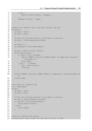 A.1 Program Listing of Example Implementation   195

 72           } else {
 73               $this->{’slots’}[$slot] = $newNext;
 74           }
 75           $newNext->{’prev’} = $prev;
 76       }
 77   }
 78
 79   # Search for a specific key in the hash; Internal use only
 80   sub search {
 81       my $this = shift;
 82       my $key = shift;
 83
 84       # First call the hash function to find where it should go
 85       my $slot = $this->hashFunction($key);
 86
 87       my $count = 1;
 88       my $totalNum = $this->getAllKeys();
 89
 90       my $ptr = $this->{’slots’}[$slot];
 91       while (defined $ptr) {
 92           if ($ptr->{’key’} eq $key) {
 93               $this->{’DEBUG’} and print STDERR "Number of comparisons: $count/¶
                      $totalNum.n";
 94               return $ptr;
 95           } else {    # advance
 96               $ptr = $ptr->{’next’};
 97               ++$count;
 98           }
 99       }
100       $this->{’DEBUG’} and print STDERR "Number of comparisons: $count/$totalNum.¶
              n";
101       return undef;
102   }
103
104   # Get value for a specific key
105   # i.e. $hash{$key}
106   sub get {
107       my $this = shift;
108       my $key = shift;
109
110       # First call the hash function to find where it should go
111       my $slot = $this->hashFunction($key);
112       if (my $obj = $this->search($key)) {
113           return $obj->{’value’};
114       } else {
115           return undef;
116       }
117   }
118
119   # Tests if a specific key exists,
120   # because get() cannot handle the case when the value is undef
 