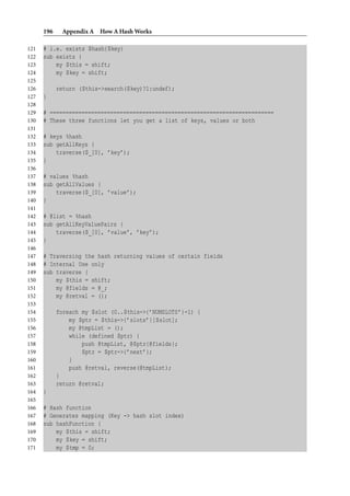 196    Appendix A How A Hash Works

121   # i.e. exists $hash{$key}
122   sub exists {
123       my $this = shift;
124       my $key = shift;
125
126         return ($this->search($key)?1:undef);
127   }
128
129   # ======================================================================
130   # These three functions let you get a list of keys, values or both
131
132   # keys %hash
133   sub getAllKeys {
134       traverse($_[0], ’key’);
135   }
136
137   # values %hash
138   sub getAllValues {
139       traverse($_[0], ’value’);
140   }
141
142   # @list = %hash
143   sub getAllKeyValuePairs {
144       traverse($_[0], ’value’, ’key’);
145   }
146
147   # Traversing the hash returning values of certain fields
148   # Internal Use only
149   sub traverse {
150       my $this = shift;
151       my @fields = @_;
152       my @retval = ();
153
154         foreach my $slot (0..$this->{’NUMSLOTS’}-1) {
155             my $ptr = $this->{’slots’}[$slot];
156             my @tmpList = ();
157             while (defined $ptr) {
158                 push @tmpList, @$ptr{@fields};
159                 $ptr = $ptr->{’next’};
160             }
161             push @retval, reverse(@tmpList);
162         }
163         return @retval;
164   }
165
166   # Hash function
167   # Generates mapping (Key -> hash slot index)
168   sub hashFunction {
169       my $this = shift;
170       my $key = shift;
171       my $tmp = 0;
 