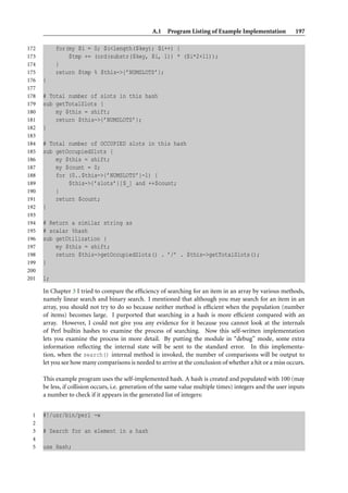 A.1 Program Listing of Example Implementation              197

172        for(my $i = 0; $i<length($key); $i++) {
173            $tmp += (ord(substr($key, $i, 1)) * ($i*2+11));
174        }
175        return $tmp % $this->{’NUMSLOTS’};
176   }
177
178   # Total number of slots in this hash
179   sub getTotalSlots {
180       my $this = shift;
181       return $this->{’NUMSLOTS’};
182   }
183
184   # Total number of OCCUPIED slots in this hash
185   sub getOccupiedSlots {
186       my $this = shift;
187       my $count = 0;
188       for (0..$this->{’NUMSLOTS’}-1) {
189           $this->{’slots’}[$_] and ++$count;
190       }
191       return $count;
192   }
193
194   # Return a similar string as
195   # scalar %hash
196   sub getUtilization {
197       my $this = shift;
198       return $this->getOccupiedSlots() . ’/’ . $this->getTotalSlots();
199   }
200
201   1;

      In Chapter 3 I tried to compare the efﬁciency of searching for an item in an array by various methods,
      namely linear search and binary search. I mentioned that although you may search for an item in an
      array, you should not try to do so because neither method is efﬁcient when the population (number
      of items) becomes large. I purported that searching in a hash is more efﬁcient compared with an
      array. However, I could not give you any evidence for it because you cannot look at the internals
      of Perl builtin hashes to examine the process of searching. Now this self-written implementation
      lets you examine the process in more detail. By putting the module in “debug” mode, some extra
      information reﬂecting the internal state will be sent to the standard error. In this implementa-
      tion, when the search() internal method is invoked, the number of comparisons will be output to
      let you see how many comparisons is needed to arrive at the conclusion of whether a hit or a miss occurs.

      This example program uses the self-implemented hash. A hash is created and populated with 100 (may
      be less, if collision occurs, i.e. generation of the same value multiple times) integers and the user inputs
      a number to check if it appears in the generated list of integers:


 1    #!/usr/bin/perl -w
 2
 3    # Search for an element in a hash
 4
 5    use Hash;
 