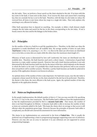 A.3 Principles       199

the slot index. Then, we perform a linear search on the chain attached to the slot. If an item with this
key exists in the hash, it must exist in this chain. If we traverse the chain and cannot ﬁnd a matching
key, then we conclude the key is not in the hash. Therefore, with the help of a slot index we reduce the
traversal from all items to just items whose key maps to a single slot index. That truly explains why
searching is very efﬁcient for hashes.

Other hash operations have to depend on searching. For example, to delete a hash element simply
compute the slot index and search for the key in the chain corresponding to the slot index. If one is
found, remove the item and ﬁx the linkages in the broken chain.




A.3     Principles

Let the number of slots in a hash be m and the population be n. Therefore, in the ideal case when the
population is evenly distributed over all available slots, the average number of items on each chain
(load factor) is thus n/m, assuming n ≥ m. If n < m, then in the ideal case all m items are distributed
over n of m slots, so some slots are empty while the others have the maximum chain length of 1.

Efﬁciency of hash access is determined by how well (uniformly) the items are distributed over the
available slots. Therefore, the hash function used exerts a direct impact. Construction of good hash
functions is a topic under constant research. However, how well a hash function performs is not only
determined by the hash function itself, but also by the nature of the keys, which depends on the domain
in which the hash is to be used. It is probable that a hash function that performs well in one scenario
does not perform well in another scenario. Therefore, a perfect hash function can hardly be achieved in
practice if the application domain is not known in advance.

An optimal choice of the number of slots is also important. For hash item access, once the slot index is
computed, a linear search for the key on the chain attached to the slot has to be performed. Therefore,
the shorter is the chain, the more efﬁcient is the hash access. Again, the optimal number of slots also
depends on the application domain.




A.4     Notes on Implementation

In the sample implementation, the default number of slots is 17, but you may override it by specifying
the NUMSLOTS key in the class constructor. The Perl builtin hash is different from this implementation
in that the implementation provided by Perl is a dynamic hash table. That means, the number of
slots is not ﬁxed throughout its lifetime. A dynamic hash table is able to increase the number of slots
as items are constantly added to the hash. This keeps the chains short on average so that access is still
efﬁcient when the population grows large. However, because the principles of dynamic hash tables is
complicated, you should seek external documentation for more information.

The chains in my implementation are constructed in the form of linked lists. This is usually the
preferred way of implementing a chain in programming languages supporting some sort of references.
However, you may also use an array to represent it in case references are not supported in certain
programming languages.
 