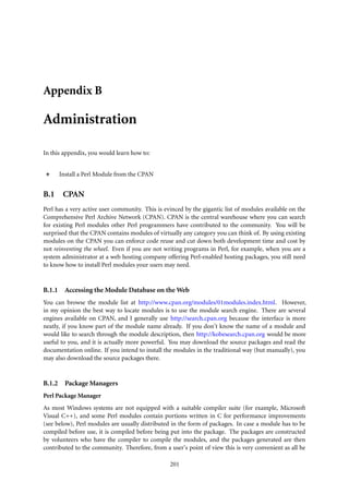 Appendix B

Administration

In this appendix, you would learn how to:


        Install a Perl Module from the CPAN


B.1 CPAN
Perl has a very active user community. This is evinced by the gigantic list of modules available on the
Comprehensive Perl Archive Network (CPAN). CPAN is the central warehouse where you can search
for existing Perl modules other Perl programmers have contributed to the community. You will be
surprised that the CPAN contains modules of virtually any category you can think of. By using existing
modules on the CPAN you can enforce code reuse and cut down both development time and cost by
not reinventing the wheel. Even if you are not writing programs in Perl, for example, when you are a
system administrator at a web hosting company offering Perl-enabled hosting packages, you still need
to know how to install Perl modules your users may need.


B.1.1     Accessing the Module Database on the Web
You can browse the module list at http://www.cpan.org/modules/01modules.index.html. However,
in my opinion the best way to locate modules is to use the module search engine. There are several
engines available on CPAN, and I generally use http://search.cpan.org because the interface is more
neatly, if you know part of the module name already. If you don’t know the name of a module and
would like to search through the module description, then http://kobesearch.cpan.org would be more
useful to you, and it is actually more powerful. You may download the source packages and read the
documentation online. If you intend to install the modules in the traditional way (but manually), you
may also download the source packages there.


B.1.2     Package Managers
Perl Package Manager
As most Windows systems are not equipped with a suitable compiler suite (for example, Microsoft
Visual C++), and some Perl modules contain portions written in C for performance improvements
(see below), Perl modules are usually distributed in the form of packages. In case a module has to be
compiled before use, it is compiled before being put into the package. The packages are constructed
by volunteers who have the compiler to compile the modules, and the packages generated are then
contributed to the community. Therefore, from a user’s point of view this is very convenient as all he

                                                 201
 