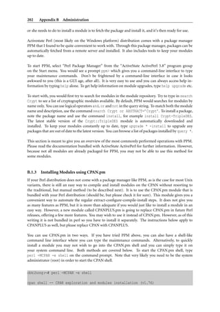 202     Appendix B Administration

or she needs to do to install a module is to fetch the package and install it, and it’s then ready for use.

Activestate Perl (most likely on the Windows platform) distribution comes with a package manager
PPM that I found to be quite convenient to work with. Through this package manager, packages can be
automatically fetched from a remote server and installed. It also includes tools to keep your modules
up to date.

To start PPM, select “Perl Package Manager” from the “ActiveState ActivePerl 5.8” program group
on the Start menu. You would see a prompt ppm> which gives you a command-line interface to type
your maintenance commands. Don’t be frightened by a command-line interface in case it looks
awkward to you (this is a GUI age, after all). It is very easy to use and you can always access help in-
formation by typing help alone. To get help information on module upgrades, type help upgrade etc.

To start with, you would ﬁrst try to search for modules in the module repository. Try to type in search
Crypt to see a list of cryptographic modules available. By default, PPM would searches for modules by
name only. You can use logical operators and, or and not in the query string. To match both the module
name and description, use the command search Crypt or ABSTRACT=’Crypt’. To install a package,
note the package name and use the command install, for example install Crypt-TripleDES.
The latest stable version of the Crypt::TripleDES module is automatically downloaded and
installed. To keep your modules constantly up to date, type upgrade * -install to upgrade any
packages that are out of date to the latest version. You can browse a list of packages installed by query *.

This section is meant to give you an overview of the most commonly performed operations with PPM.
Please read the documentation bundled with ActiveState ActivePerl for further information. However,
because not all modules are already packaged for PPM, you may not be able to use this method for
some modules.


B.1.3    Installing Modules using CPAN.pm
If your Perl distribution does not come with a package manager like PPM, as is the case for most Unix
variants, there is still an easy way to compile and install modules on the CPAN without resorting to
the traditional, but manual method (to be described next). It is to use the CPAN.pm module that is
bundled with your Perl distribution (should be, but please check it for sure). This module gives you a
convenient way to automate the regular extract-conﬁgure-compile-install steps. It does not give you
as many features as PPM, but it is more than adequate if you would just like to install a module in an
easy way. However, a new module called CPANPLUS.pm is going to replace CPAN.pm in future Perl
releases, offering a few more features. You may wish to use it instead of CPAN.pm. However, as of this
writing it is not bundled in perl so you have to install it separately. The instructions below apply to
CPANPLUS as well, but please replace CPAN with CPANPLUS.

You can use CPAN.pm in two ways. If you have tried PPM above, you can also have a shell-like
command line interface where you can type the maintenance commands. Alternatively, to quickly
install a module you may not wish to go into the CPAN.pm shell and you can simply type it on
your system command line. Both methods are covered below. To start the CPAN.pm shell, type
perl -MCPAN -e shell on the command prompt. Note that very likely you need to be the system
administrator (root) in order to start the CPAN shell.


cbkihong:∼# perl -MCPAN -e shell

cpan shell -- CPAN exploration and modules installation (v1.76)
 