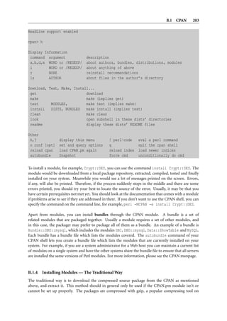 B.1 CPAN        203

ReadLine support enabled

cpan> h

Display Information
 command argument                  description
 a,b,d,m WORD or /REGEXP/          about authors, bundles, distributions, modules
 i        WORD or /REGEXP/         about anything of above
 r        NONE                     reinstall recommendations
 ls       AUTHOR                   about files in the author’s directory

Download, Test, Make, Install...
 get                        download
 make                       make (implies get)
 test      MODULES,         make test (implies make)
 install   DISTS, BUNDLES   make install (implies test)
 clean                      make clean
 look                       open subshell in these dists’ directories
 readme                     display these dists’ README files

Other
 h,?               display this menu             ! perl-code       eval a perl command
 o conf [opt]      set and query options         q                 quit the cpan shell
 reload cpan       load CPAN.pm again            reload index      load newer indices
 autobundle        Snapshot                      force cmd         unconditionally do cmd


To install a module, for example, Crypt::DES, you can use the command install Crypt::DES. The
module would be downloaded from a local package repository, extracted, compiled, tested and ﬁnally
installed on your system. Meanwhile you would see a lot of messages printed on the screen. Errors,
if any, will also be printed. Therefore, if the process suddenly stops in the middle and there are some
errors printed, you should try your best to locate the source of the error. Usually, it may be that you
have certain prerequisites not met yet. You should look at the documentation that comes with a module
if problems arise to see if they are addressed in there. If you don’t want to use the CPAN shell, you can
specify the command on the command line, for example, perl -MCPAN -e install Crypt::DES.

Apart from modules, you can install bundles through the CPAN module. A bundle is a set of
related modules that are packaged together. Usually a module requires a set of other modules, and
in this case, the packager may prefer to package all of them as a bundle. An example of a bundle is
Bundle::DBD::mysql, which includes the modules DBI, DBD::mysql, Data::ShowTable and MySQL.
Each bundle has a bundle ﬁle which lists the modules covered. The autobundle command of your
CPAN shell lets you create a bundle ﬁle which lists the modules that are currently installed on your
system. For example, if you are a system administrator for a Web host you can maintain a current list
of modules on a single system and have the other systems share the bundle ﬁle to ensure that all servers
are installed the same versions of Perl modules. For more information, please see the CPAN manpage.



B.1.4   Installing Modules — The Traditional Way
The traditional way is to download the compressed source package from the CPAN as mentioned
above, and extract it. This method should in general only be used if the CPAN.pm module isn’t or
cannot be set up properly. The packages are compressed with gzip, a popular compressing tool on
 