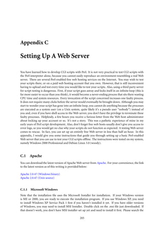 Appendix C

Setting Up A Web Server

You have learned how to develop CGI scripts with Perl. It is not very practical to test CGI scripts with
the Perl interpreter alone, because you cannot easily reproduce an environment resembling a real Web
server. There are several Perl-enabled free web hosting services on the Internet. You may wish to test
your scripts there, or on a paid web hosting account that you own. However, that is still inconvenient
having to upload and test every time you would like to test your scripts. Also, using a third party server
for script testing is dangerous. First, if your script goes astray and locks itself in an inﬁnite loop (this is
far more easier to occur than you think), it would become a never-ending process that sits there wasting
CPU time and system resources. Every invocation of the script concerned increases one faulty process.
It does not require many clicks before the server would eventually be brought down. Although you may
start to wonder your script has gone into an inﬁnite loop, you cannot do anything because the processes
are executed as a system user (on a Unix system, quite likely it’s a pseudo user “nobody”) instead of
you and, even if you have shell access to the Web server, you don’t have the privilege to terminate these
faulty processes. Helplessly, a few hours you receive a furious letter from the Web host administrator
about locking up your account or so. It’s not a story. This was a pathetic experience of mine in my
early years of Perl script development. Also, don’t forget free web hosts usually don’t give you access to
error logs, so you would get no clue why your scripts do not function as expected. A testing Web server
comes to rescue. In fact, you can set up an entirely free Web server in less than half an hour. In this
appendix, I would give you some instructions that guide you through setting up a basic Perl-enabled
Web server that you can use to test your CGI scripts ofﬂine. The instructions were tested on my system,
namely Windows 2000 Professional and Debian Linux 3.0 (woody).



C.1     Apache
You can download the latest version of Apache Web server from Apache. For your convenience, the link
to the latest version as of this writing is provided below:

Apache 2.0.47 (Windows binary)
Apache 2.0.47 (Unix source)


C.1.1    Microsoft Windows
Note that the installation ﬁle uses the Microsoft Installer for installation. If your Windows version
is ME or 2000, you are ready to execute the installation program. If you use Windows XP, you need
to install Windows XP Service Pack 1 ﬁrst if you haven’t installed it yet. If you have older versions
of Windows, you may need to install MSI Installer. Double click on the .msi ﬁle just downloaded. If
that doesn’t work, you don’t have MSI installer set up yet and need to install it ﬁrst. Please search the

                                                     205
 